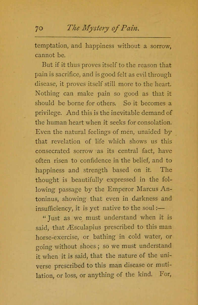 temptation, and happiness without a sorrow, cannot be. But if it thus proves itself to the reason that pain is sacrifice, and is good felt as evil through disease, it proves itself still more to the heart. Nothing can make pain so good as that it should be borne for others. So it becomes a privilege. And this is the inevitable demand of the human heart when it seeks for consolation. Even the natural feelings of men, unaided by that revelation of life which shows us this consecrated sorrow as its central fact, have often risen to confidence in the belief, and to happiness and strength based on it. The thought is beautifully expressed in the fol- lowing passage by the Emperor Marcus An- toninus, showing that even in darkness and insufficiency, it is yet native to the soul:— “Just as we must understand when it is said, that yEsculapius prescribed to this man horse-exercise, or bathing in cold water, or going without shoes ; so we must understand it when it is said, that the nature of the uni- verse prescribed to this man disease or muti- lation, or loss, or anything of the kind. For,