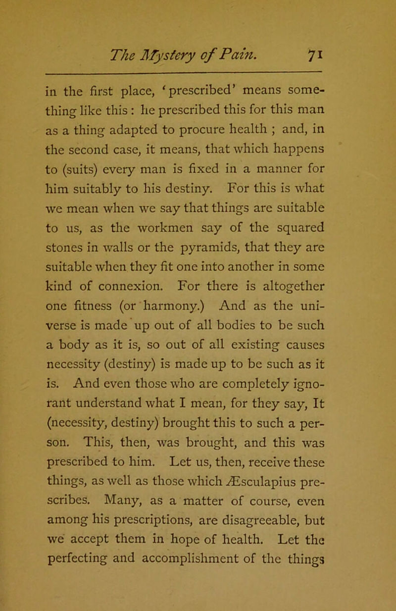 in the first place, ‘prescribed’ means some- thing like this : he prescribed this for this man as a thing adapted to procure health ; and, in the second case, it means, that which happens to (suits) every man is fixed in a manner for him suitably to his destiny. For this is what we mean when we say that things are suitable to us, as the workmen say of the squared stones in walls or the pyramids, that they are suitable when they fit one into another in some kind of connexion. For there is altogether one fitness (or harmony.) And as the uni- verse is made up out of all bodies to be such a body as it is, so out of all existing causes necessity (destiny) is made up to be such as it is. And even those who are completely igno- rant understand what I mean, for they say, It (necessity, destiny) brought this to such a per- son. This, then, was brought, and this was prescribed to him. Let us, then, receive these things, as well as those which Aesculapius pre- scribes. Many, as a matter of course, even among his prescriptions, are disagreeable, but we accept them in hope of health. Let the perfecting and accomplishment of the things
