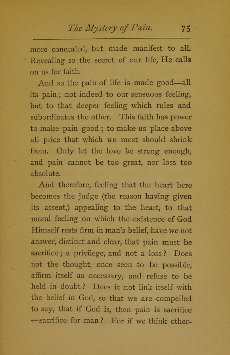 more concealed, but made manifest to all. Revealing so the secret of our life, He calls on us for faith. And so the pain of life is made good—all its pain ; not indeed to our sensuous feeling, but to that deeper feeling which rules and subordinates the other. This faith has power to make pain good ; to make us place above all price that which we most should shrink from. Only let the love be strong enough, and pain cannot be too great, nor loss too absolute. And therefore, feeling that the heart here becomes the judge (the reason having given its assent,) appealing to the heart, to that moral feeling on which the existence of God Himself rests firm in man’s belief, have we not answer, distinct and clear, that pain must be sacrifice; a privilege, and not a loss ? Does not the thought, once seen to be possible, affirm itself as necessary, and refuse to be held in doubt ? Does it not link itself with the belief in God, so that we are compelled to say, that if God is, then pain is sacrifice —sacrifice for man ? For if we think other-