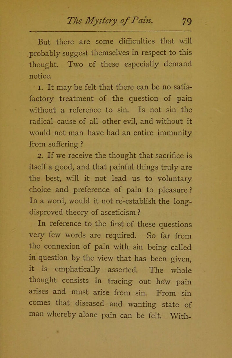 But there are some difficulties that will probably suggest themselves in respect to this thought. Two of these especially demand notice. 1. It may be felt that there can be no satis- factory treatment of the question of pain without a reference to sin. Is not sin the radical cause of all other evil, and without it would not man have had an entire immunity from suffering ? 2. If we receive the thought that sacrifice is itself a good, and that painful things truly are the best, will it not lead us to voluntary choice and preference of pain to pleasure ( In a word, would it not re-establish the long- disproved theory of asceticism ? In reference to the first of these questions very few words are required. So far from the connexion of pain with sin being called in question by the view that has been given, it is emphatically asserted. The whole thought consists in tracing out how pain arises and must arise from sin. From sin comes that diseased and wanting state of man whereby alone pain can be felt. With-