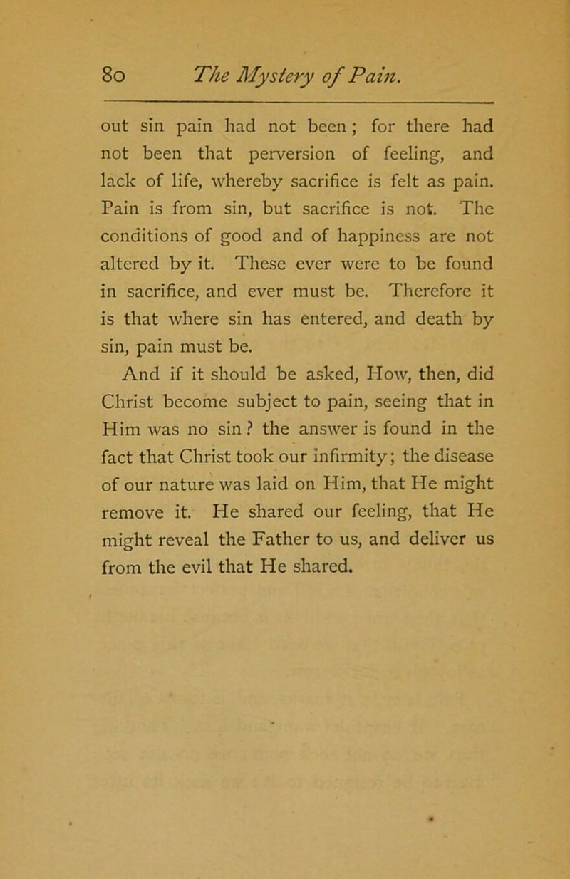out sin pain had not been; for there had not been that perversion of feeling, and lack of life, whereby sacrifice is felt as pain. Pain is from sin, but sacrifice is not. The conditions of good and of happiness are not altered by it. These ever were to be found in sacrifice, and ever must be. Therefore it is that where sin has entered, and death by sin, pain must be. And if it should be asked, How, then, did Christ become subject to pain, seeing that in Him was no sin? the answer is found in the fact that Christ took our infirmity; the disease of our nature was laid on Him, that He might remove it. He shared our feeling, that He might reveal the Father to us, and deliver us from the evil that He shared.