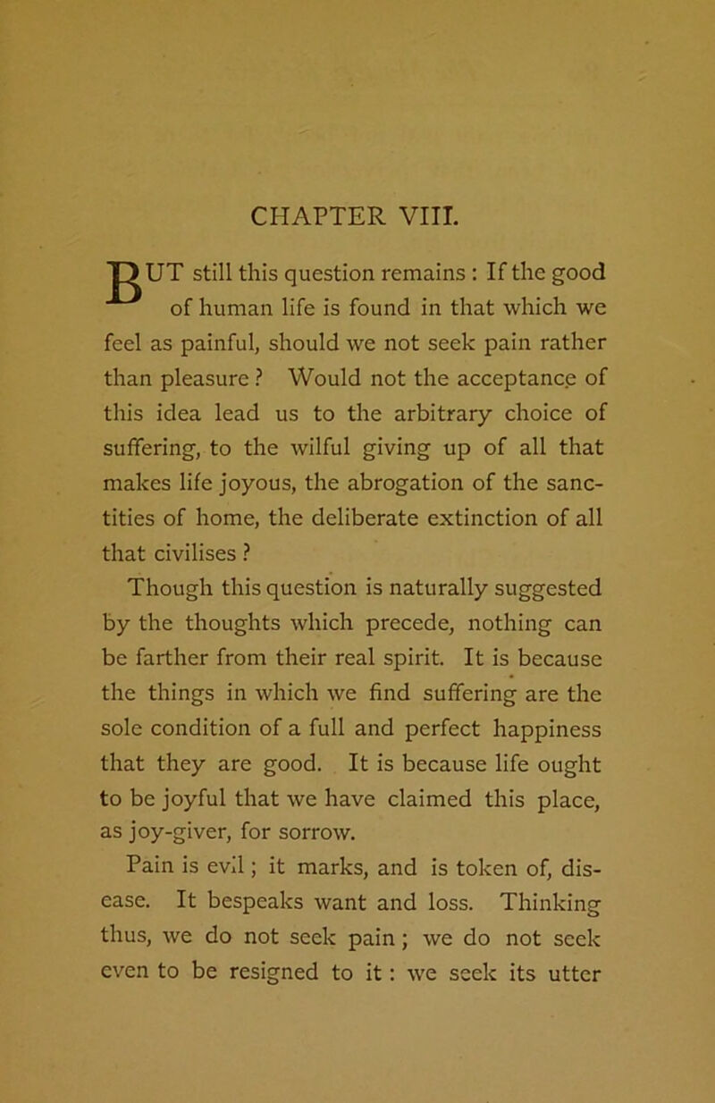CHAPTER VIII. DUT still this question remains : If the good of human life is found in that which we feel as painful, should we not seek pain rather than pleasure ? Would not the acceptance of this idea lead us to the arbitrary choice of suffering, to the wilful giving up of all that makes life joyous, the abrogation of the sanc- tities of home, the deliberate extinction of all that civilises ? Though this question is naturally suggested by the thoughts which precede, nothing can be farther from their real spirit. It is because the things in which we find suffering are the sole condition of a full and perfect happiness that they are good. It is because life ought to be joyful that we have claimed this place, as joy-giver, for sorrow. Pain is evil; it marks, and is token of, dis- ease. It bespeaks want and loss. Thinking thus, we do not seek pain; we do not seek even to be resigned to it: we seek its utter