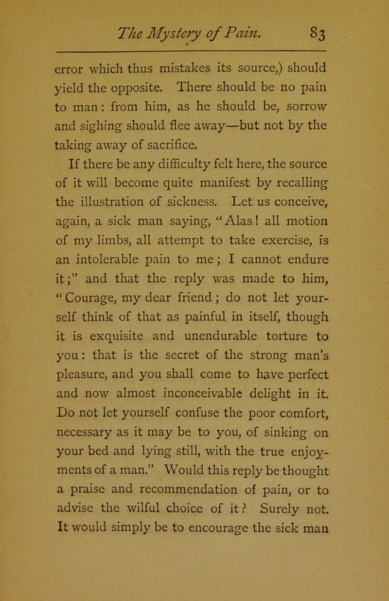 error which thus mistakes its source,) should yield the opposite. There should be no pain to man: from him, as he should be, sorrow and sighing should flee away—but not by the taking away of sacrifice. If there be any difficulty felt here, the source of it will become quite manifest by recalling the illustration of sickness. Let us conceive, again, a sick man saying, “Alas! all motion of my limbs, all attempt to take exercise, is an intolerable pain to me; I cannot endure it;” and that the reply was made to him, “ Courage, my dear friend; do not let your- self think of that as painful in itself, though it is exquisite and unendurable torture to you: that is the secret of the strong man’s pleasure, and you shall come to have perfect and now almost inconceivable delight in it. Do not let yourself confuse the poor comfort, necessary as it may be to you, of sinking on your bed and lying still, with the true enjoy- ments of a man.” Would this reply be thought a praise and recommendation of pain, or to advise the wilful choice of it ? Surely not. It would simply be to encourage the sick man