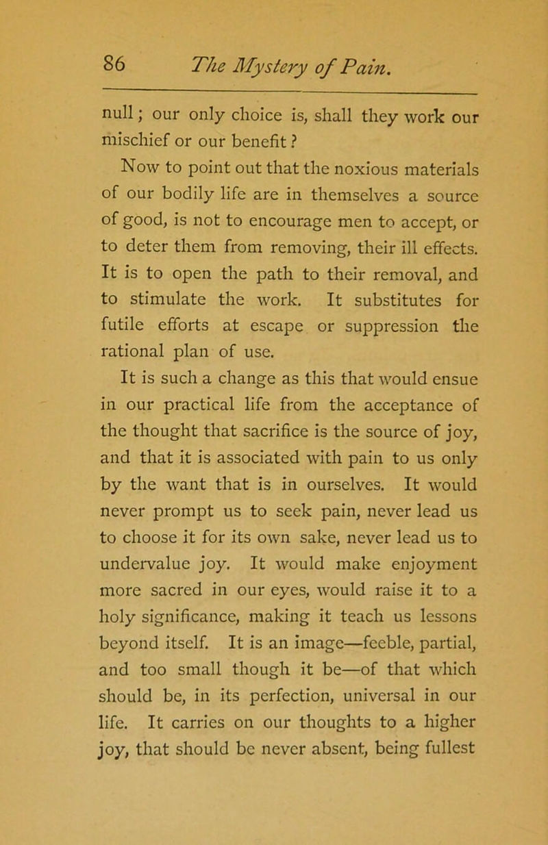 null; our only choice is, shall they work our mischief or our benefit ? Now to point out that the noxious materials of our bodily life are in themselves a source of good, is not to encourage men to accept, or to deter them from removing, their ill effects. It is to open the path to their removal, and to stimulate the work. It substitutes for futile efforts at escape or suppression the rational plan of use. It is such a change as this that would ensue in our practical life from the acceptance of the thought that sacrifice is the source of joy, and that it is associated with pain to us only by the want that is in ourselves. It would never prompt us to seek pain, never lead us to choose it for its own sake, never lead us to undervalue joy. It would make enjoyment more sacred in our eyes, would raise it to a holy significance, making it teach us lessons beyond itself. It is an image—feeble, partial, and too small though it be—of that which should be, in its perfection, universal in our life. It carries on our thoughts to a higher joy, that should be never absent, being fullest