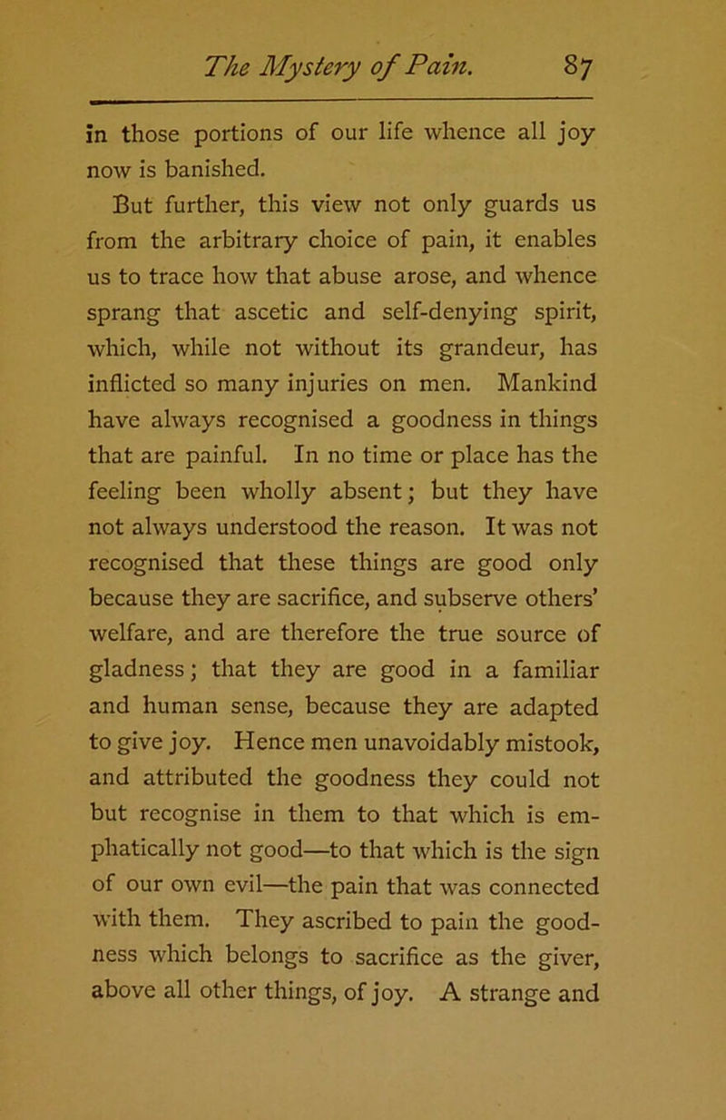in those portions of our life whence all joy- now is banished. But further, this view not only guards us from the arbitrary choice of pain, it enables us to trace how that abuse arose, and whence sprang that ascetic and self-denying spirit, which, while not without its grandeur, has inflicted so many injuries on men. Mankind have always recognised a goodness in things that are painful. In no time or place has the feeling been wholly absent; but they have not always understood the reason. It was not recognised that these things are good only because they are sacrifice, and subserve others’ welfare, and are therefore the true source of gladness; that they are good in a familiar and human sense, because they are adapted to give joy. Hence men unavoidably mistook, and attributed the goodness they could not but recognise in them to that which is em- phatically not good—to that which is the sign of our own evil—the pain that was connected with them. They ascribed to pain the good- ness which belongs to sacrifice as the giver, above all other things, of joy. A strange and