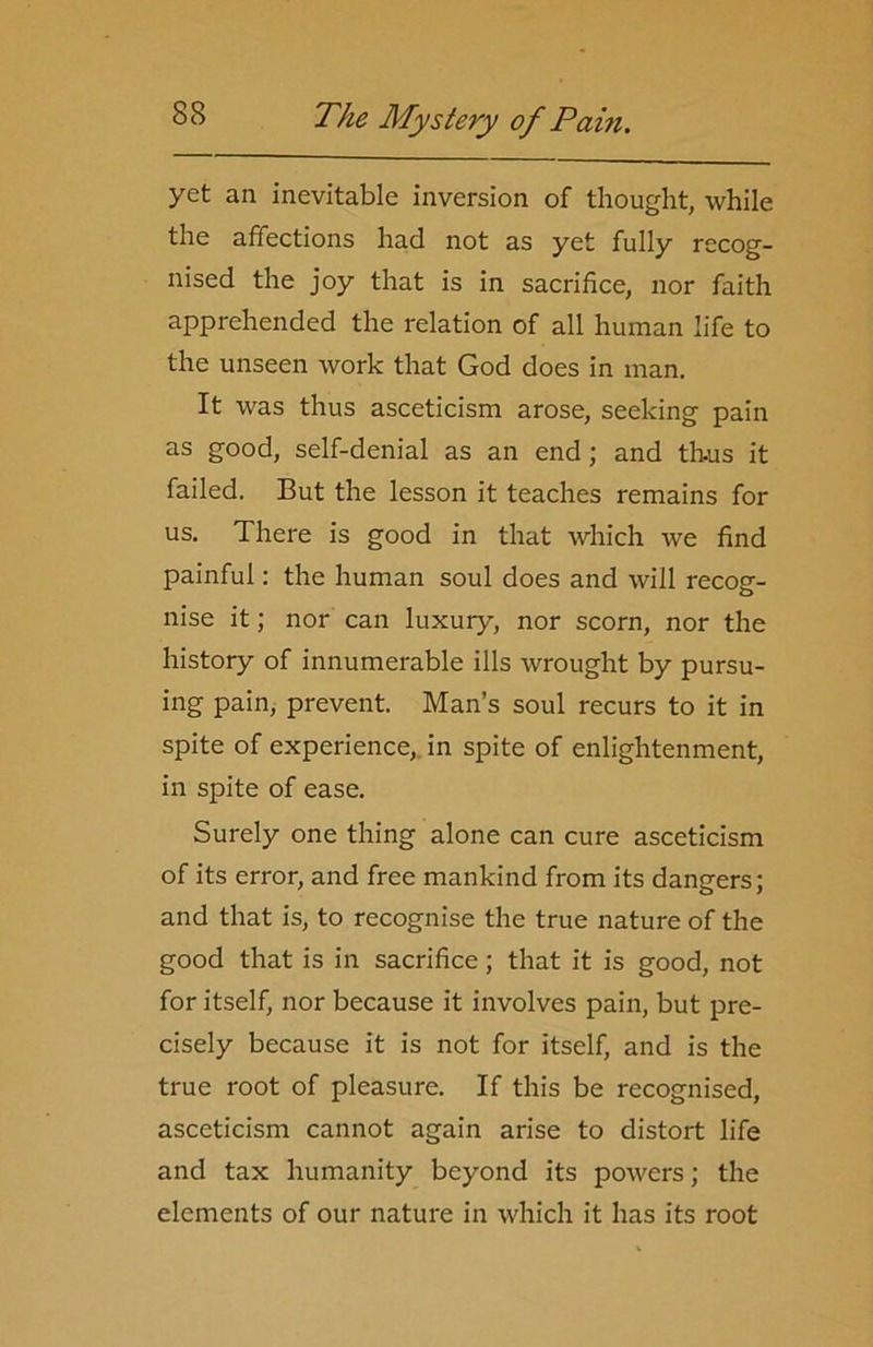 yet an inevitable inversion of thought, while the affections had not as yet fully recog- nised the joy that is in sacrifice, nor faith apprehended the relation of all human life to the unseen work that God does in man. It was thus asceticism arose, seeking pain as good, self-denial as an end; and thus it failed. But the lesson it teaches remains for us. There is good in that which we find painful: the human soul does and will recog- nise it; nor can luxury, nor scorn, nor the history of innumerable ills wrought by pursu- ing pain, prevent. Man’s soul recurs to it in spite of experience, in spite of enlightenment, in spite of ease. Surely one thing alone can cure asceticism of its error, and free mankind from its dangers; and that is, to recognise the true nature of the good that is in sacrifice; that it is good, not for itself, nor because it involves pain, but pre- cisely because it is not for itself, and is the true root of pleasure. If this be recognised, asceticism cannot again arise to distort life and tax humanity beyond its powers; the elements of our nature in which it has its root