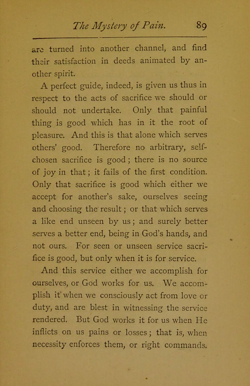 arc turned into another channel, and find their satisfaction in deeds animated by an- other spirit. A perfect guide, indeed, is given us thus in respect to the acts of sacrifice we should or should not undertake. Only that painful thing is good which has in it the root of pleasure. And this is that alone which serves others’ good. Therefore no arbitrary, self- chosen sacrifice is good ; there is no source of joy in that; it fails of the first condition. Only that sacrifice is good which either we accept for another’s sake, ourselves seeing and choosing the result; or that which serves a like end unseen by us; and surely better serves a better end, being in God’s hands, and not ours. For seen or unseen service sacri- fice is good, but only when it is for service. And this service either we accomplish for ourselves, or God works for us. We accom- plish it' when we consciously act from love or duty, and are blest in witnessing the service rendered. But God works it for us when He inflicts on us pains or losses; that is, when necessity enforces them, or right commands.