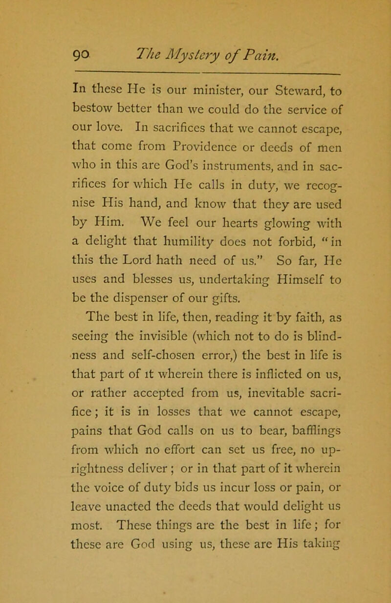 In these He is our minister, our Steward, to bestow better than we could do the service of our love. In sacrifices that we cannot escape, that come from Providence or deeds of men who in this are God’s instruments, and in sac- rifices for which He calls in duty, we recog- nise His hand, and know that they are used by Him. We feel our hearts glowing with a delight that humility does not forbid, “in this the Lord hath need of us.” So far, He uses and blesses us, undertaking Himself to be the dispenser of our gifts. The best in life, then, reading it by faith, as seeing the invisible (which not to do is blind- ness and self-chosen error,) the best in life is that part of it wherein there is inflicted on us, or rather accepted from us, inevitable sacri- fice ; it is in losses that we cannot escape, pains that God calls on us to bear, bafflings from which no effort can set us free, no up- rightness deliver ; or in that part of it wherein the voice of duty bids us incur loss or pain, or leave unacted the deeds that would delight us most. These things are the best in life; for these are God using us, these are His taking