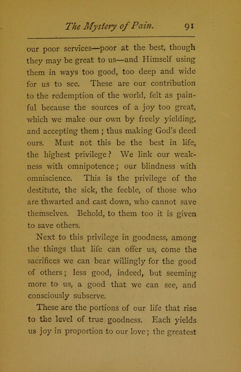 our poor services—poor at the best, though they may be great to us—and Himself using them in ways too good, too deep and wide for us to see. These are our contribution to the redemption of the world, felt as pain- ful because the sources of a joy too great, which we make our own by freely yielding, and accepting them ; thus making God’s deed ours. Must not this be the best in life, the highest privilege ? We link our weak- ness with omnipotence; our blindness with omniscience. This is the privilege of the destitute, the sick, the feeble, of those who are thwarted and cast down, who cannot save themselves. Behold, to them too it is given to save others. Next to this privilege in goodness, among the things that life can offer us, come the sacrifices we can bear willingly for the good of others; less good, indeed, but seeming more to us, a good that we can see, and consciously subserve. These are the portions of our life that rise to the level of true goodness. Each yields us joy in proportion to our love; the greatest