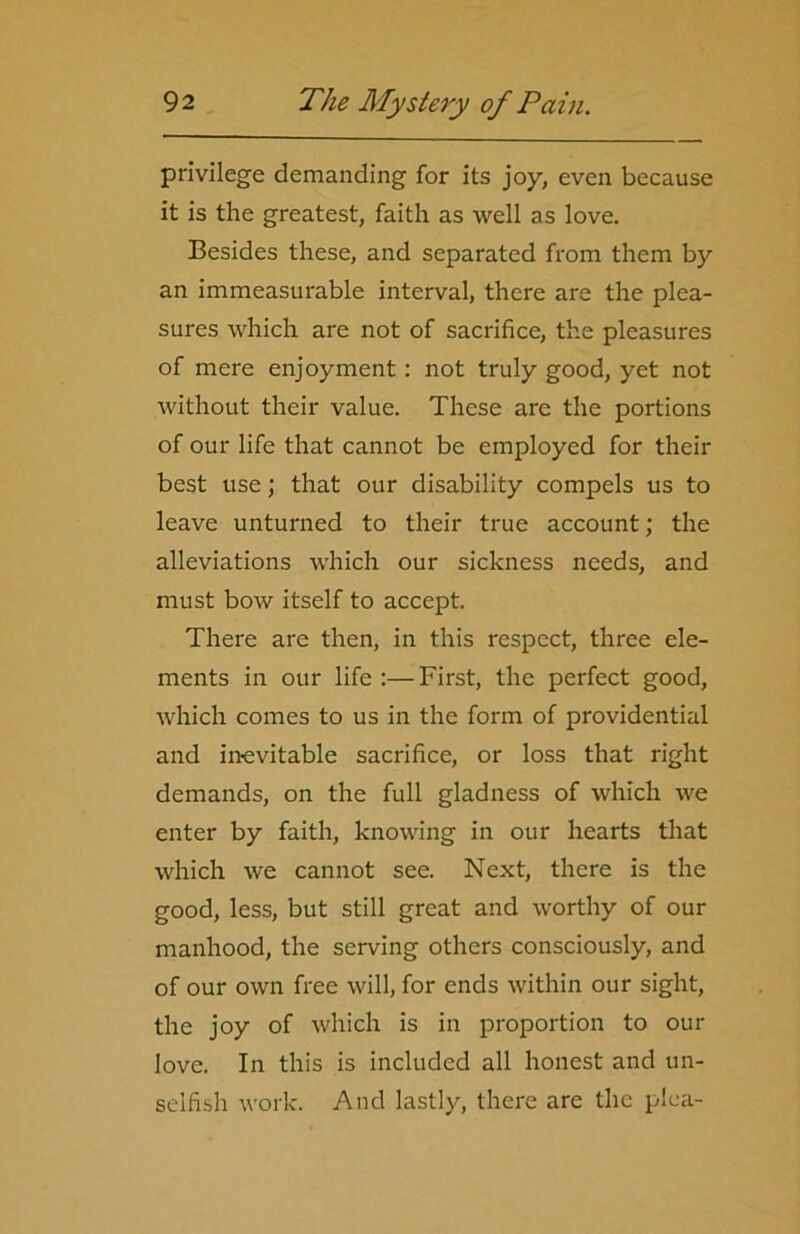 privilege demanding for its joy, even because it is the greatest, faith as well as love. Besides these, and separated from them by an immeasurable interval, there are the plea- sures which are not of sacrifice, the pleasures of mere enjoyment: not truly good, yet not without their value. These are the portions of our life that cannot be employed for their best use; that our disability compels us to leave unturned to their true account; the alleviations which our sickness needs, and must bow itself to accept. There are then, in this respect, three ele- ments in our life :—First, the perfect good, which comes to us in the form of providential and inevitable sacrifice, or loss that right demands, on the full gladness of which we enter by faith, knowing in our hearts that which we cannot see. Next, there is the good, less, but still great and worthy of our manhood, the serving others consciously, and of our own free will, for ends within our sight, the joy of which is in proportion to our love. In this is included all honest and un- selfish work. And lastly, there are the plea-