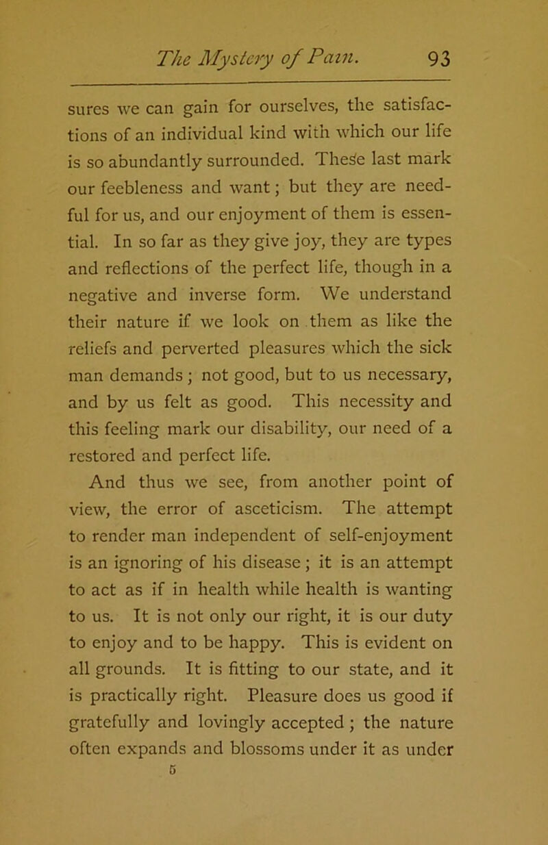 sures we can gain for ourselves, the satisfac- tions of an individual kind with which our life is so abundantly surrounded. The3e last mark our feebleness and want; but they are need- ful for us, and our enjoyment of them is essen- tial. In so far as they give joy, they are types and reflections of the perfect life, though in a negative and inverse form. We understand their nature if we look on them as like the reliefs and perverted pleasures which the sick man demands ; not good, but to us necessary, and by us felt as good. This necessity and this feeling mark our disability, our need of a restored and perfect life. And thus we see, from another point of view, the error of asceticism. The attempt to render man independent of self-enjoyment is an ignoring of his disease ; it is an attempt to act as if in health while health is wanting to us. It is not only our right, it is our duty to enjoy and to be happy. This is evident on all grounds. It is fitting to our state, and it is practically right. Pleasure does us good if gratefully and lovingly accepted ; the nature often expands and blossoms under it as under