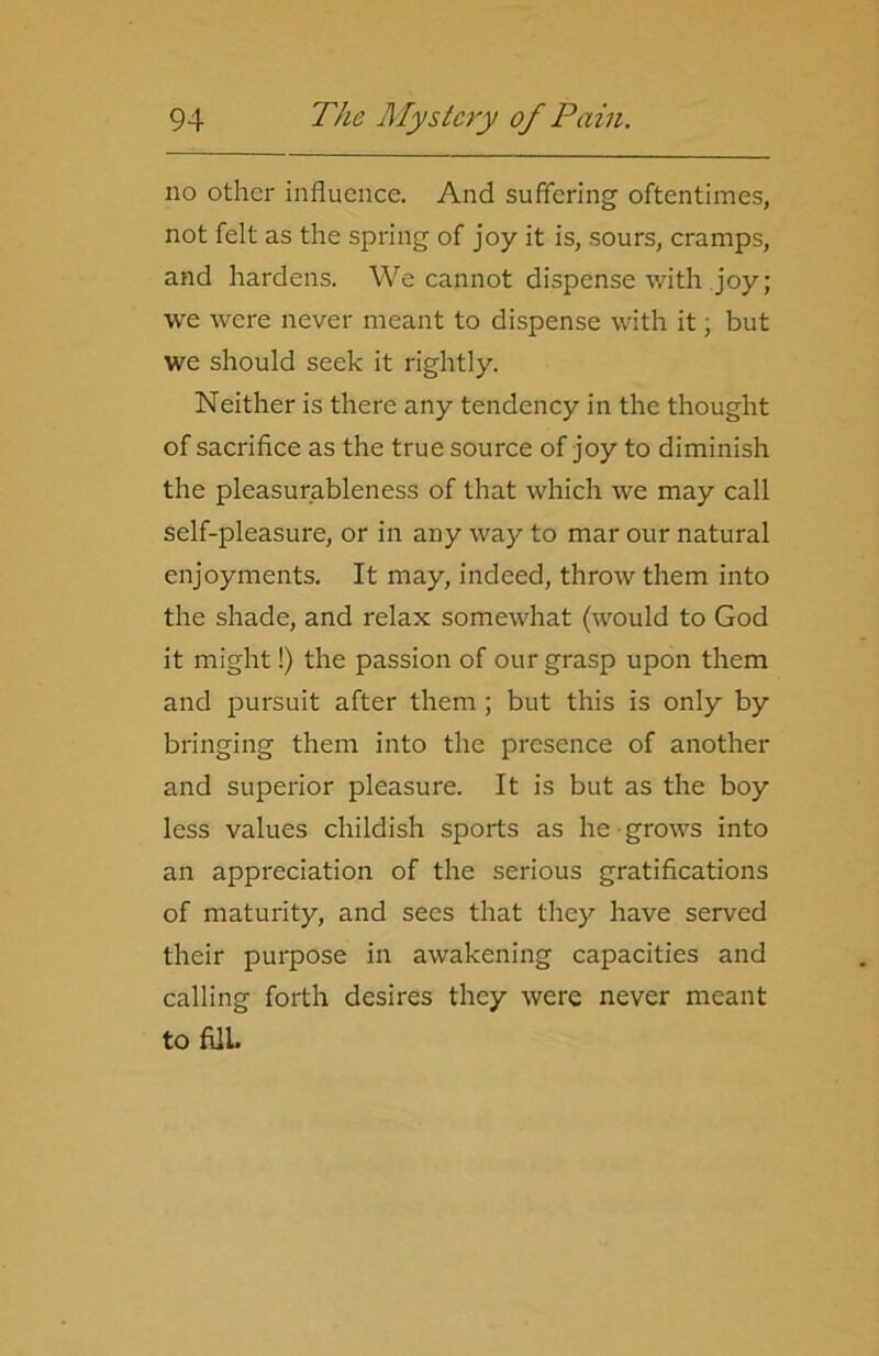 no other influence. And suffering oftentimes, not felt as the spring of joy it is, sours, cramps, and hardens. We cannot dispense with joy; we were never meant to dispense with it; but we should seek it rightly. Neither is there any tendency in the thought of sacrifice as the true source of joy to diminish the pleasurableness of that which we may call self-pleasure, or in any way to mar our natural enjoyments. It may, indeed, throw them into the shade, and relax somewhat (would to God it might!) the passion of our grasp upon them and pursuit after them; but this is only by bringing them into the presence of another and superior pleasure. It is but as the boy less values childish sports as he grows into an appreciation of the serious gratifications of maturity, and secs that they have served their purpose in awakening capacities and calling forth desires they were never meant to fUL