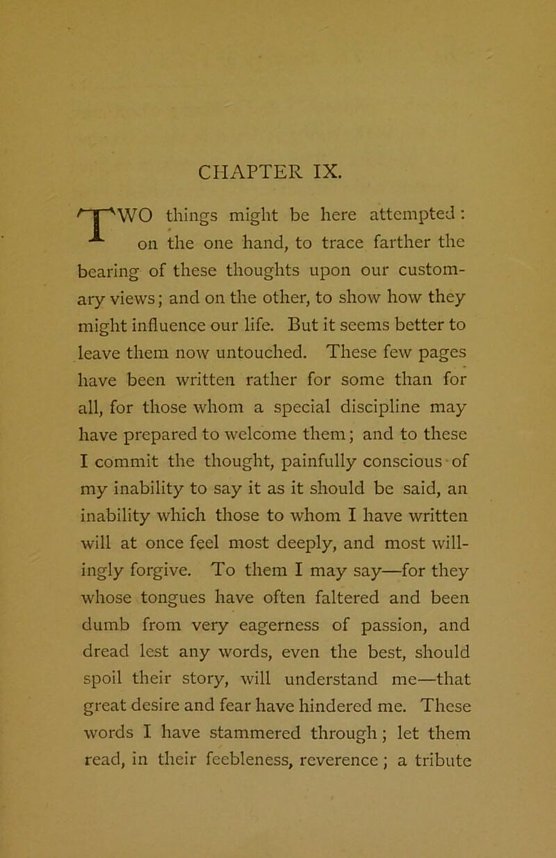 CHAPTER IX. 'T'WO things might be here attempted: on the one hand, to trace farther the bearing of these thoughts upon our custom- ary views; and on the other, to show how they might influence our life. But it seems better to leave them now untouched. These few pages have been written rather for some than for all, for those whom a special discipline may have prepared to welcome them; and to these I commit the thought, painfully conscious of my inability to say it as it should be said, an inability which those to whom I have written will at once feel most deeply, and most will- ingly forgive. To them I may say—for they whose tongues have often faltered and been dumb from very eagerness of passion, and dread lest any words, even the best, should spoil their story, will understand me—that great desire and fear have hindered me. These words I have stammered through; let them read, in their feebleness, reverence; a tribute