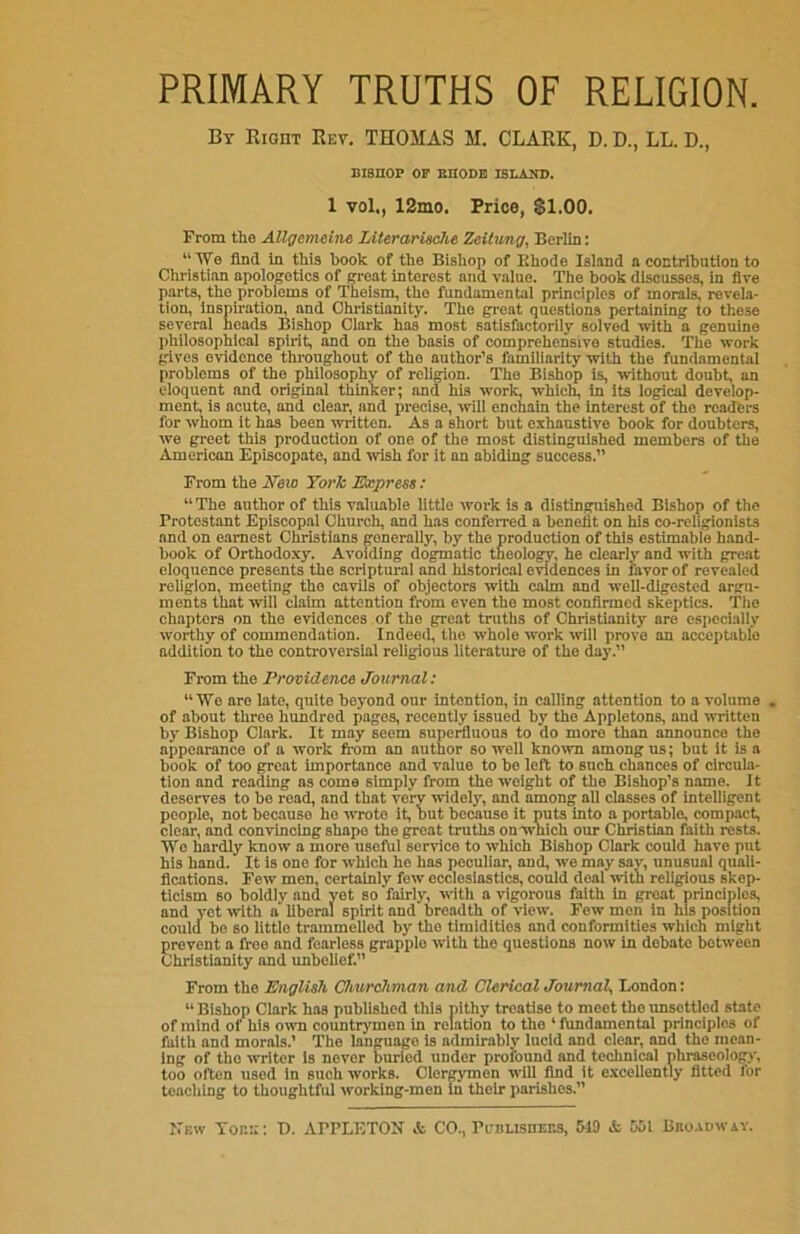 PRIMARY TRUTHS OF RELIGION. By Rigiit Rev. THOMAS M. CLARK, D. D., LL. D., BISHOP OP RHODE ISLAND. 1 vol., 12mo. Price, SI.00. From tlie Allgemeine Literarische Zeitung, Berlin: “We find in this book of the Bishop of Ehode Island a contribution to Christian apologetics of great interest and value. The book discusses, in five parts, the problems of Theism, the fundamental principles of morals, revela- tion, inspiration, and Christianity. The great questions pertaining to these several heads Bishop Clark has most satisfactorily solved with a genuine philosophical spirit, and on the basis of comprehensive studies. The work gives evidence throughout of the author's familiarity with the fundamental problems of the philosophy of religion. The Bishop is, without doubt, an eloquent and original thinker; and his work, which, in its logical develop- ment, is acute, and clear, and precise, will enchain the interest of the readers for whom it has been written. As a short but exhaustive book for doubters, we greet this production of one of the most distinguished members of the American Episcopate, and wish for it an abiding success.” From the New York Express: “ The author of this valuable little work is a distinguished Bishop of the Protestant Episcopal Church, and has conferred a benefit on his co-religionists and on earnest Christians generally, by the production of this estimable hand- book of Orthodoxy. Avoiding dogmatic theology, he clearly and with great eloquence presents the scriptural and historical evidences in favor of revealed religion, meeting the cavils of objectors with calm and well-digested argu- ments that nill claim attention from even the most confirmed skeptics. The chapters on the evidences of the great truths of Christianity are especially worthy of commendation. Indeed, the whole work will prove an acceptable addition to the controversial religious literature of the day.” From the Providence Journal: “We are late, quite beyond our intention, in calling attention to a volume . of about three hundred pages, recently issued by the Appletons, aud written by Bishop Clark. It may seem superfluous to do more than announce the appearance of a work from an author so well known among us; but it is a book of too great importance and value to be left to such chances of circula- tion and reading as come simply from the weight of the Bishop’s name. It deserves to be read, and that very widely, and among all classes of intelligent people, not because ho wrote it, but because it puts into a portable, compact, clear, and convincing shape the great truths on which our Christian faith rests. We hardly know a more useful service to which Bishop Clark could have put his hand. It is one for which he has peculiar, and, we may snv, unusual quali- fications. Few men, certainly few ecclesiastics, could deal with religious skep- ticism so boldly and yet so fairly, with a vigorous faith in great principles, and vet with a liberal spirit and breadth of view. Few men in his position could be so little trammelled by the timidities and conformities which might prevent a free and fearless grapple with the questions now in debate between Christianity and unbelief.” From the English Churchman and Clerical Journal, London: “ Bishop Clark has published this pithy treatise to meet the unsettled state of mind of his own countrymen in relation to tho 1 ftindamental principles of faith and morals.’ The language is admirably lucid and clear, and the mean- ing of the writer is never buried under profound and technical phraseology, too often used in such works. Clergymen will find it excellently fitted for teaching to thoughtful working-men in their parishes.” New Tor.::: T). AFPLETON & CO., Publishers, 519 & 551 Broadway.