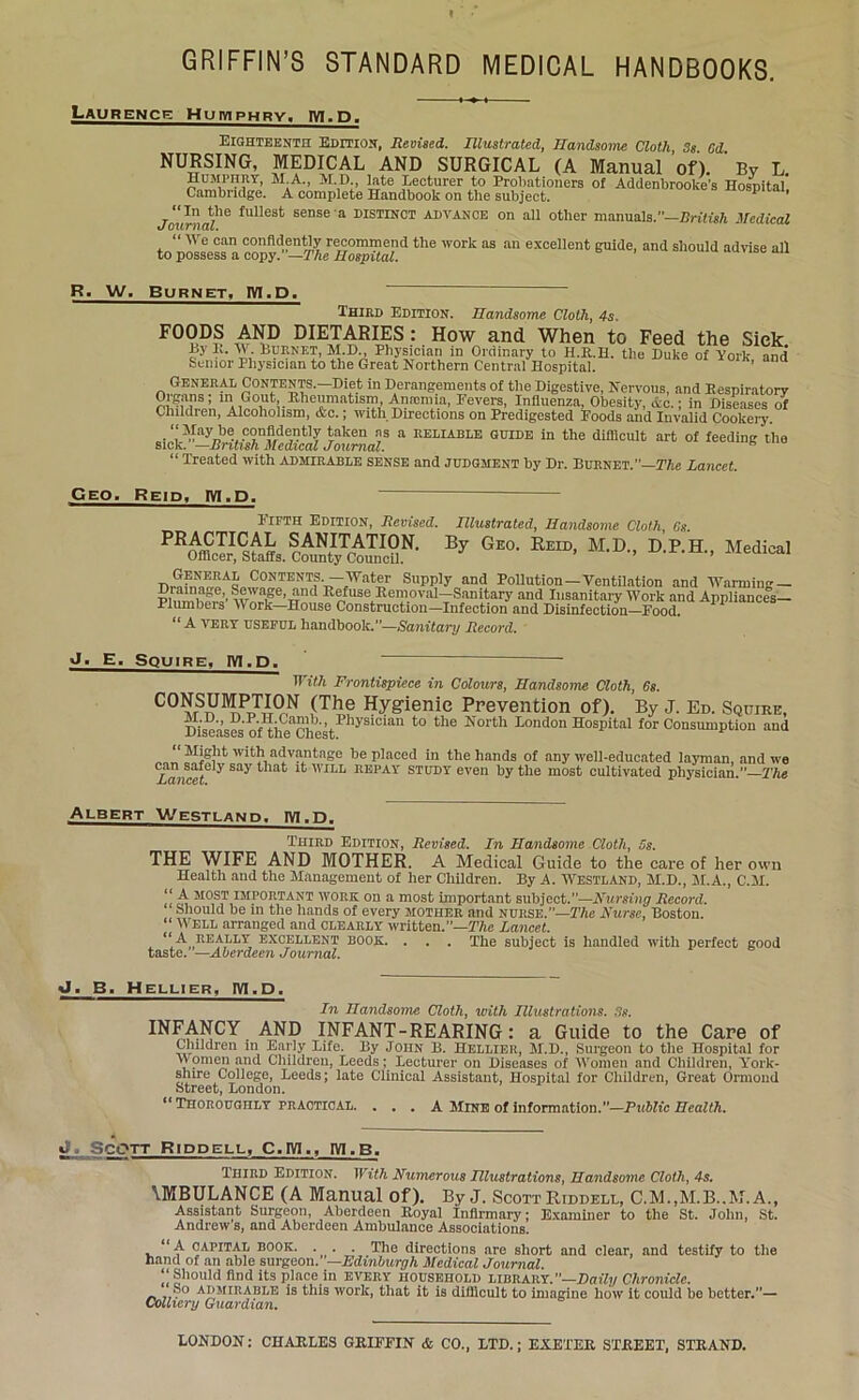 t GRIFFIN’S STANDARD MEDICAL HANDBOOKS. Laurence Humphry, 1V1.D. Eighteenth Edition, Revised. Illustrated, Handsome Cloth 3s Cd NURSING, MEDICAL AND SURGICAL (A Manual of). Bv AI A *\r n Infrt T .. i . - r 1 , , , . ' . . J Humphry, SEA., YLD late Lecturer to Probationers of^Addfnbrooke’s Hospital’ Cambridge. A complete Handbook on the subject. ** 1 Journal™ fUlle8t BeDSe a DISTINCT ADVANCE on all other manuals.—British Medical “ We can confidently recommend the work as an excellent guide, and should advise all to possess a copy. —The Hospital. R. W, Burnet, IVI.D. Third Edition. Handsome Cloth, 4s. FOODS AND DIETARIES: How and When to Feed the Sick Ly It. W. Burnet, M.D Physician in Ordinary to H.R.H. the Duke of York, and Senior Physician to the Great Northern Central Hospital. General Contents.—Diet in Derangements of the Digestive, Nervous, and Respiratory Organs; in Gout Hheumatism Anaemia, Fevers, Influenza, Obesity, &c.; in Diseases of Children, Alcoholism, &c.; with Directions on Predigested Foods and Invalid Cookery. “May be confidently taken ns a reliable guide in the difficult art of feeding the sick. —British Medical Journal. “ Treated with admirable sense and judgment by Dr. Burnet.—The Lancet. Geo. Reid, IVI.D. Fifth Edition, Revised. Illustrated, Handsome Cloth, 6s. PRACTICAL SANITATION. By Geo. Reid, M.D., D.P.H., Medical Officer, Staffs. County Council. nSAL,C?NTENTi^at- SuPP]y and Pollution—Ventilation and Warming — PbfmW.’’wv^e,TTnd RoJuse-Removal—;Sanitary and Insanitary Work and Appliances— Plumbers V ork—House Construction—Infection and Disinfection—Food. “ A very useful handbook.”—Sanitary Record. J. E. Squire. IVI.D. With Frontispiece in Colours, Handsome Cloth, 6s. PORSUMP™^ fT}?,e Hygienic Prevention of). By J. Ed. Squire, Diseases of theChestPhyS1Clan *° th<3 I'T°rth Iondon HosPital for Consumption and “ ^vantage he placed in the hands of any well-educated layman, and we Tuncef6 y Say that WILL REPAY study even by the most cultivated physician.”—The Albert Westland, IVI.D. Third Edition, Revised. In Handsome Cloth, 5s. THE WIFE AND MOTHER. A Medical Guide to the care of her own Health and the Management of her Children. By A. Westland, M.D., M.A., C.M. “ A MOST important work on a most important subjfeet.”—Nursing Record. Should he m the hands of every mother and nurse.—The Nurse, Boston. “ Well arranged and clearly written.—The Lancet. , <1J'’„RE^,I,LY, excellent book. . . . The subject is handled with perfect good taste. —Aberdeen Journal. J. B. Hellier, IVI.D. In Handsome Cloth, with Hlustrations. 3s. INFANCY AND INFANT-REARING: a Guide to the Care of Children in Early Life. By John B. Hellier, M.D., Surgeon to the Hospital for \V omen and Children, Leeds; Lecturer on Diseases of Women and Children, York- shire College, Leeds; late Clinical Assistant, Hospital for Children, Great Ormond Street, London. ** Thoroughly practical. . . . A Mine of information.—Public Health. iL Scott Riddell, C.IY1., 1YI.B. Third Edition. With Numerous Hlustrations, Handsome Cloth, 4s. \MBULANCE (A Manual of). By J. Scott Riddell, C.M..M.B..M. A., Assistant Surgeon, Aberdeen Royal Infirmary; Examiner to the St. John, St. Andrew s, and Aberdeen Ambulance Associations. “A capital book. . . . The directions are short and clear, and testily to the hand of an able surgeon.—Edinburgh Medical Journal. ‘‘Should find its place in every household library.”—Daily Chronicle. ®° admirable is this work, that it is difficult to imagine how it could he better.”— Colliery Guardian. LONDON: CHARLES GRIFFIN & CO., LTD.; EXETER STREET, STRAND.