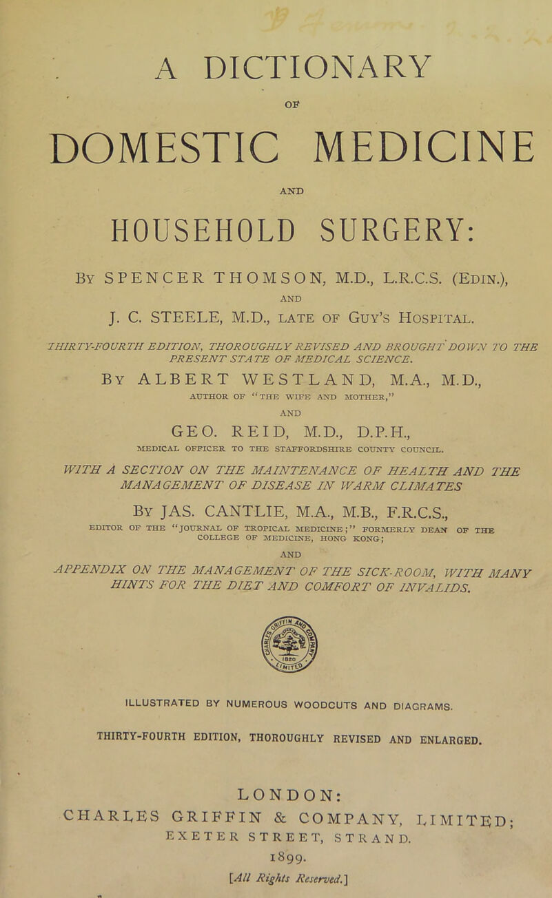 OF DOMESTIC MEDICINE AND HOUSEHOLD SURGERY: By SPENCER THOMSON, M.D., L.R.C.S. (Edin.), AND J. C. STEELE, M.D., late of Guy’s Hospital. THIRTY-FOURTH EDITION, THOROUGHLY REVISED AND BROUGHT DOWN TO THE PRESENT STATE OF MEDICAL SCIENCE. By ALBERT WESTLAND, M.A., M.D., AUTHOR OF “THE WIFE AND MOTHER,” AND GEO. REID, M.D., D.P.H., MEDICAL OFFICER TO THE STAFFORDSHIRE COUNTY COUNCIL. WITH A SECTION ON THE MAINTENANCE OF HEALTH AND THE MANAGEMENT OF DISEASE IN WARM CLIMATES By JAS. CANTLIE, M.A., M.B., F.R.C.S., EDITOR OF THE “JOURNAL OF TROPICAL MEDICINE;” FORMERLY DEAN OF THE COLLEGE OF MEDICINE, HONG KONG; AND APPENDIX ON THE MANAGEMENT OP THE SICK-ROOM, WITH MANY HINTS FOR THE DIET AND COMFORT OF INVALIDS. ILLUSTRATED BY NUMEROUS WOODCUTS AND DIAGRAMS. THIRTY-FOURTH EDITION, THOROUGHLY REVISED AND ENLARGED. LONDON: CPI ARLES GRIFFIN & COMPANY, LIMITED; EXETER STREET, STRAND. 1899. [All Rights Reserved.]