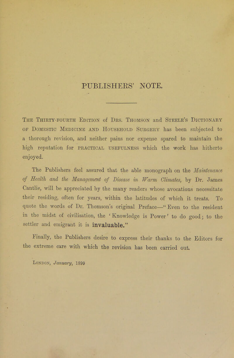 PUBLISHERS’ NOTE. The Thirty-fourth Edition of Drs. Thomson and Steele’s Dictionary of Domestic Medicine and Household Surgery lias been subjected to a thorough revision, and neither pains nor expense spared to maintain the high reputation for PRACTICAL USEFULNESS which the work has hitherto enjoyed. The Publishers feel assured that the able monograph on the Maintenance of Health and the Management of Disease in Warm Climates, by Dr. James Cautlie, will be appreciated by the many readers whose avocations necessitate their residing, often for years, within the latitudes of which it treats. To quote the words of Dr. Thomson’s original Preface—“ Even to the resident in the midst of civilisation, the ‘Knowledge is Power’ to do goodj to the settler and emigrant it is invaluable.” finally, the Publishers desire to express their thanks to the Editors for the extreme care with which the revision has been carried out. London, January, 1899