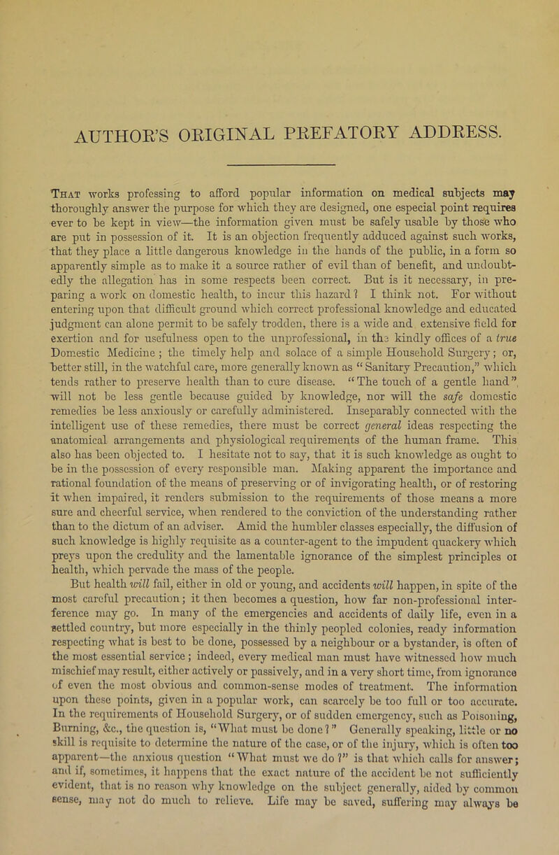 AUTHOR’S ORIGINAL PREFATORY ADDRESS. That works professing to afford popular information on medical subjects may thoroughly answer the purpose for which they are designed, one especial point requires ever to he kept in view—the information given must be safely usable by those who are put in possession of it. It is an objection frequently adduced against such works, that they place a little dangerous knowledge in the hands of the public, in a form so apparently simple as to make it a source rather of evil than of benefit, and undoubt- edly the allegation has in some respects been correct. But is it necessary, in pre- paring a work on domestic health, to incur this hazard 1 I think not. For without entering upon that difficult ground which correct professional knowledge and educated judgment can alone permit to be safely trodden, there is a wide and extensive field for exertion and for usefulness open to the unprofessional, in the kindly offices of a true Domestic Medicine ; the timely help and solace of a simple Household Surgery; or, better still, in the watchful care, more generally known as “ Sanitary Precaution,” which tends rather to preserve health than to cure disease. “ The touch of a gentle hand ”, will not be less gentle because guided by knowledge, nor will the safe domestic remedies be less anxiously or carefully administered. Inseparably connected with the intelligent use of these remedies, there must be correct general ideas respecting the anatomical arrangements and physiological requirements of the human frame. This also has been objected to. I hesitate not to say, that it is such knowledge as ought to be in the possession of every responsible man. Making apparent the importance and rational foundation of the means of preserving or of invigorating health, or of restoring it when impaired, it renders submission to the requirements of those means a more sure and cheerful service, when rendered to the conviction of the understanding rather than to the dictum of an adviser. Amid the humbler classes especially, the diffusion of such knowledge is highly requisite as a counter-agent to the impudent quackery which preys upon the credulity and the lamentable ignorance of the simplest principles oi health, which pervade the mass of the people. But health will fail, either in old or young, and accidents will happen, in spite of the most careful precaution; it then becomes a question, how far non-professional inter- ference may go. In many of the emergencies and accidents of daily life, even in a settled country, but more especially in the thinly peopled colonies, ready information respecting what is best to be done, possessed by a neighbour or a bystander, is often of the most essential service; indeed, every medical man must have witnessed how much mischief may result, either actively or passively, and in a very short time, from ignorance of even the most obvious and common-sense modes of treatment. The information upon these points, given in a popular work, can scarcely be too full or too accurate. In the requirements of Household Surgery, or of sudden emergency, such as Poisoning, Burning, &c., the question is, “What must be done!” Generally speaking, little or no skill is requisite to determine the nature of the case, or of the injury, which is often too apparent—the anxious question “What must we do 1” is that which calls for answer; and if, sometimes, it happens that the exact nature of the accident be not sufficiently evident, that is no reason why knowledge on the subject generally, aided by common sense, may not do much to relieve. Life may be saved, suffering may always be