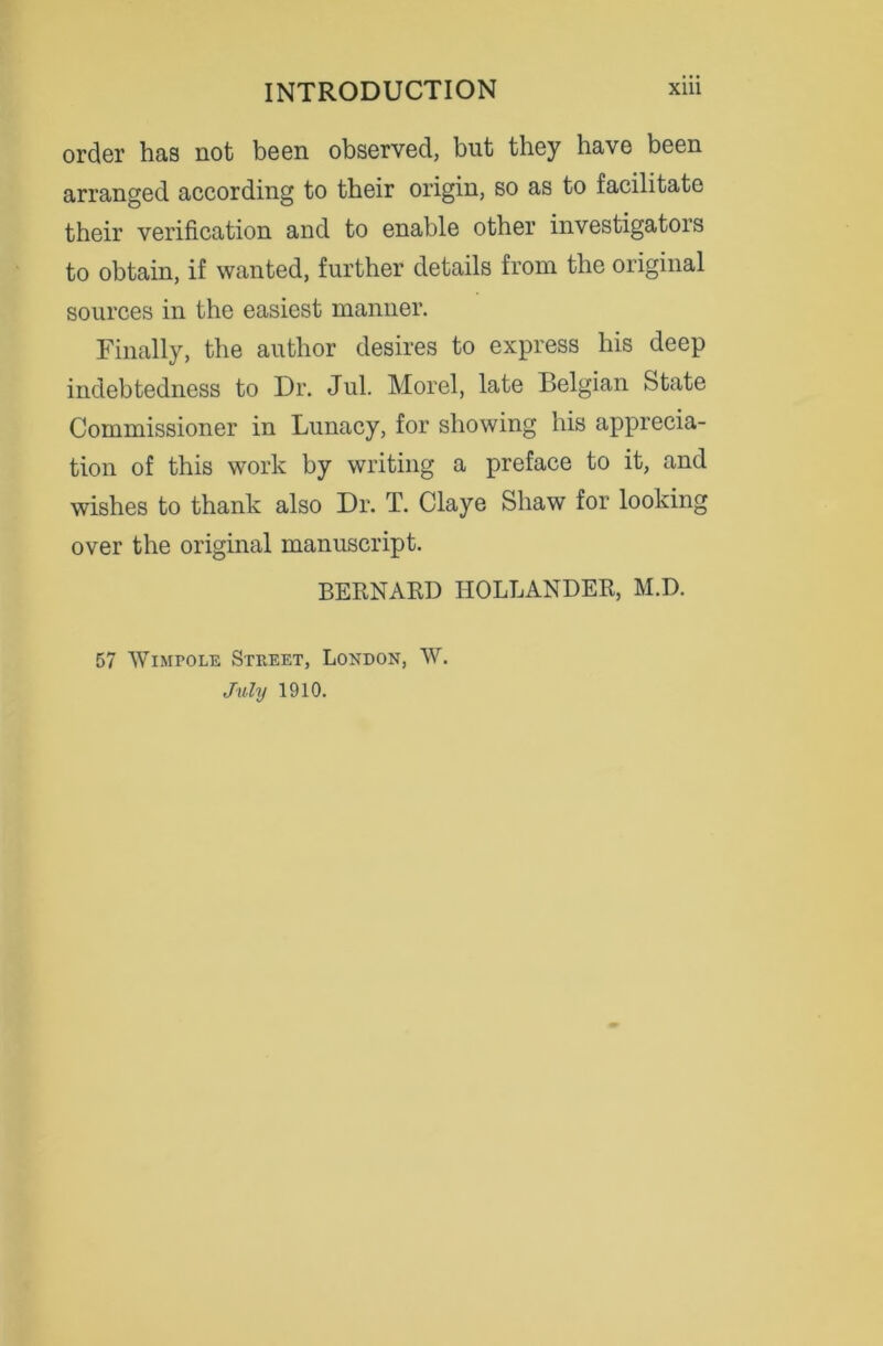 order has not been observed, but they have been arranged according to their origin, so as to facilitate their verification and to enable other investigators to obtain, if wanted, further details from the original sources in the easiest manner. Finally, the author desires to express his deep indebtedness to Dr. Jul. Morel, late Belgian State Commissioner in Lunacy, for showing his apprecia- tion of this work by writing a preface to it, and wishes to thank also Dr. T. Claye Shaw for looking over the original manuscript. BERNARD HOLLANDER, M.D. 57 Wimpole Street, London, W. July 1910.