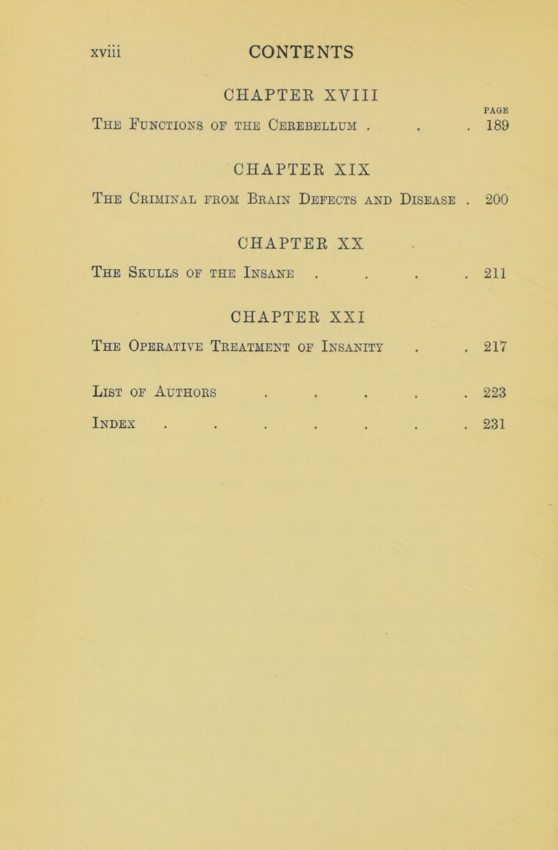 CHAPTER XVIII The Functions of the Cerebellum . CHAPTER XIX The Criminal from Brain Defects and Disease . CHAPTER XX The Skulls of the Insane . CHAPTER XXI The Operative Treatment of Insanity List of Authors . PAGE 189 200 211 217 223 Index . 231