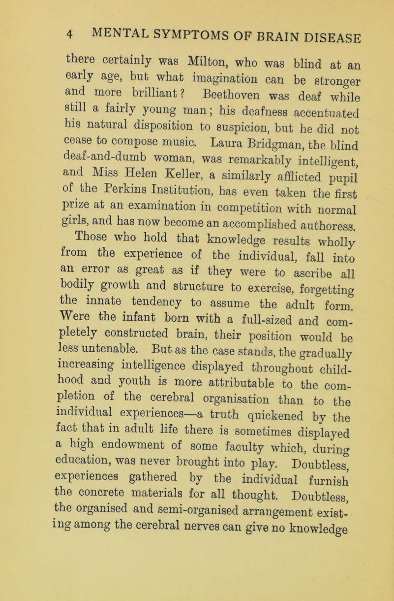 there certainly was Milton, who was blind at an early age, bub what imagination can be stronger and more brilliant ? Beethoven was deaf while still a fairly young man; his deafness accentuated his natural disposition to suspicion, but he did not cease to compose music. Laura Bridgman, the blind deaf-and-dumb woman, was remarkably intelligent, and Miss Helen Keller, a similarly afflicted pupil of the Perkins Institution, has even taken the first piize at an examination in competition with normal girls, and has now become an accomplished authoress. Those who hold that knowledge results wholly from the experience of the individual, fall into an error as great as if they were to ascribe all bodily growth and structure to exercise, forgetting the innate tendency to assume the adult form. Were the infant born with a full-sized and com- pletely constructed brain, their position would be less untenable. But as the case stands, the gradually increasing intelligence displayed throughout child- hood and youth is more attributable to the com- pletion of the cerebral organisation than to the individual experiences—a truth quickened by the fact that in adult life there is sometimes displayed a high endowment of some faculty which, during education, was never brought into play. Doubtless, experiences gathered by the individual furnish the concrete materials for all thought. Doubtless, the organised and semi-organised arrangement exist- ing among the cerebral nerves can give no knowledge