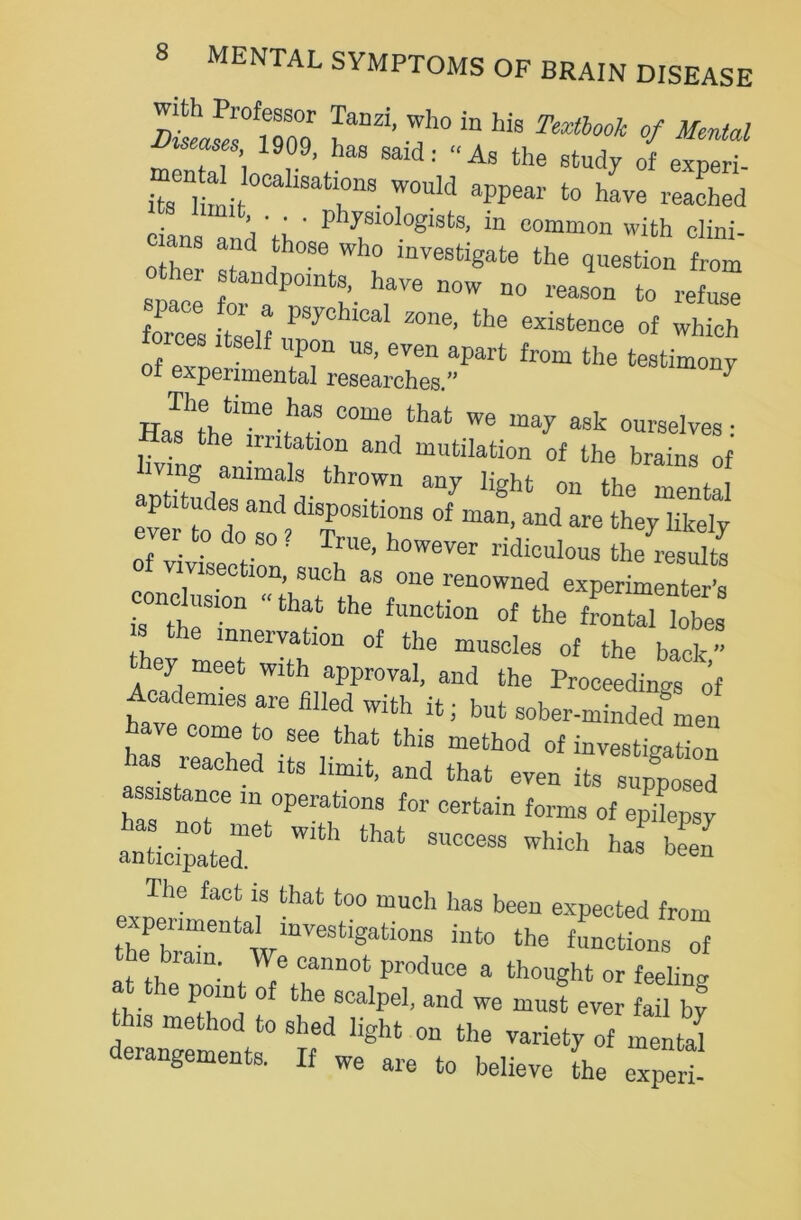 rllfTZ Lanzi' -!h°in his ™ * « fSf; 1909> has said: - As the study of exDeri “it aIisafcirs TouId a?pear to have reaehed cians and rh' P 1?slolo8lst8> ln common with clini- T f , °Se Wh° mveefcigate the question from standpoints, have now no reason to refuse forces itself P8J°hlCal ^ the existenee of which toices itself upon us, even apart from the testimony f experimental researches.” Hafth!™6-^3 come that ™ may ask ourselves: Has the irritation and mutilation of the brains of aSdes11™^- thr°Wn ^ Hght 011 the mental eve to doTo ? TP°Slt,rS °f “d M'e the^ like]y ever to do so ? True, however ridiculous the results vivisection, such as one renowned experimenter’s oncl„slon nhat the function Qf the fP0Qtale^res3 ie mneivation of the muscles of the back they meet with approval, and the Proceedings' of Academies are filled with it; but sober-minded Leu ave come to see that this method of investigation has reached its limit, and that even its supposed assistance m operations for certain forms of epilepsy s cr “ sz The fact is that too much has been expected from experimental investigations into the functions of e brain. We cannot produce a thought or feelino- 6 ’LL °f the scalpe1, and we must ever fail by this method to shed light on the variety of mental derangements. If we are to believe the expert