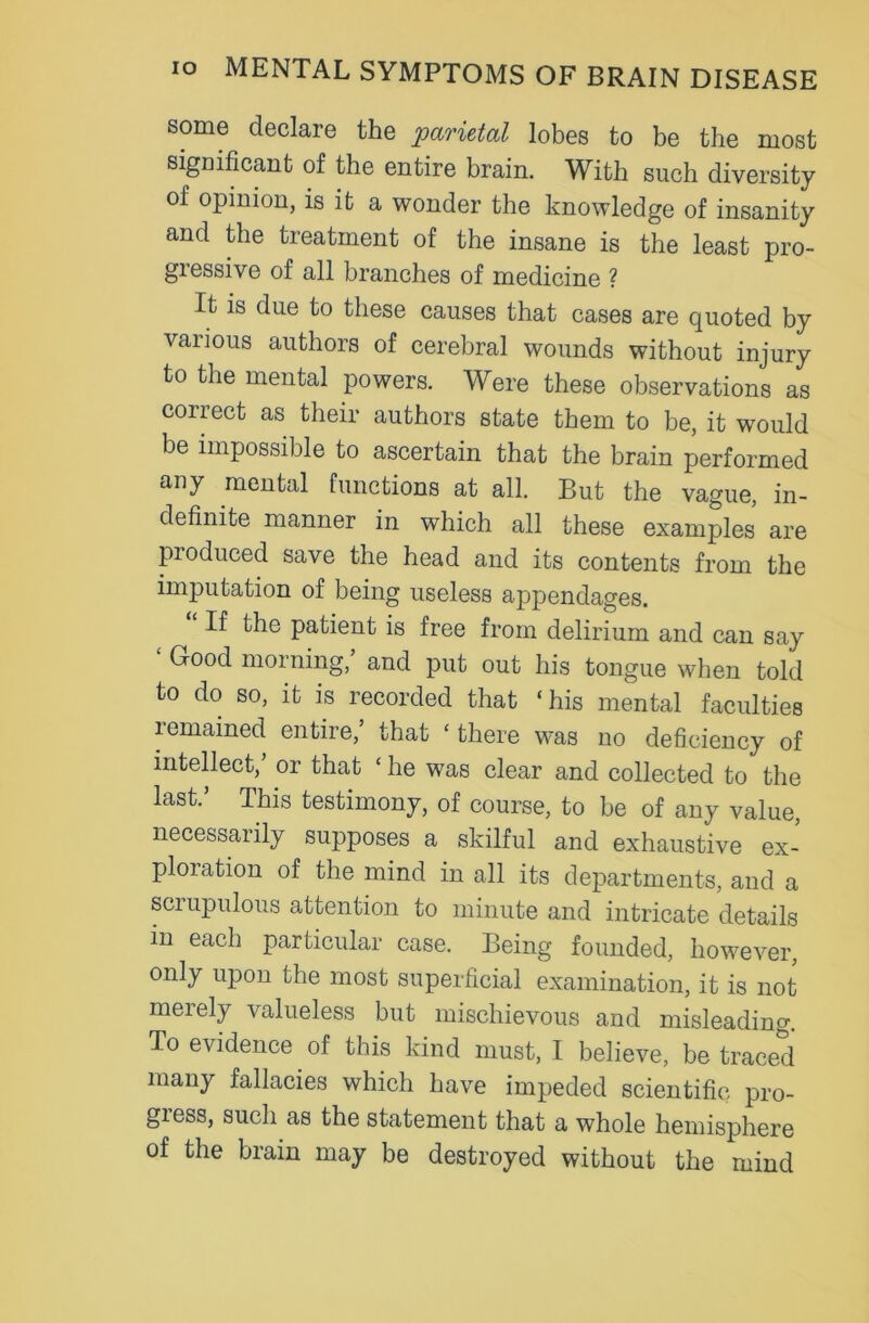 some declare the parietal lobes to be the most significant of the entire brain. With such diversity of opinion, is it a wonder the knowledge of insanity and the treatment of the insane is the least pro- gressive of all branches of medicine ? It is due to these causes that cases are quoted by various authors of cerebral wounds without injury to the mental powers. Were these observations as correct as their authors state them to be, it would be impossible to ascertain that the brain performed any mental functions at all. But the vague, in- definite manner in which all these examples are produced save the head and its contents from the imputation of being useless appendages. If the patient is free from delirium and can say Good morning, and put out his tongue when told to do so, it is recorded that ‘his mental faculties i emained entire, that ‘ there was no deficiency of intellect,’ or that ‘ he was clear and collected to the last.’ This testimony, of course, to be of any value, necessaiily supposes a skilful and exhaustive ex- ploration of the mind in all its departments, and a scrupulous attention to minute and intricate details in each particular case. Being founded, however, only upon the most superficial examination, it is not meiely valueless but mischievous and misleading. To evidence of this kind must, I believe, be traced many fallacies which have impeded scientific pro- giess, such as the statement that a whole hemisphere of the brain may be destroyed without the mind