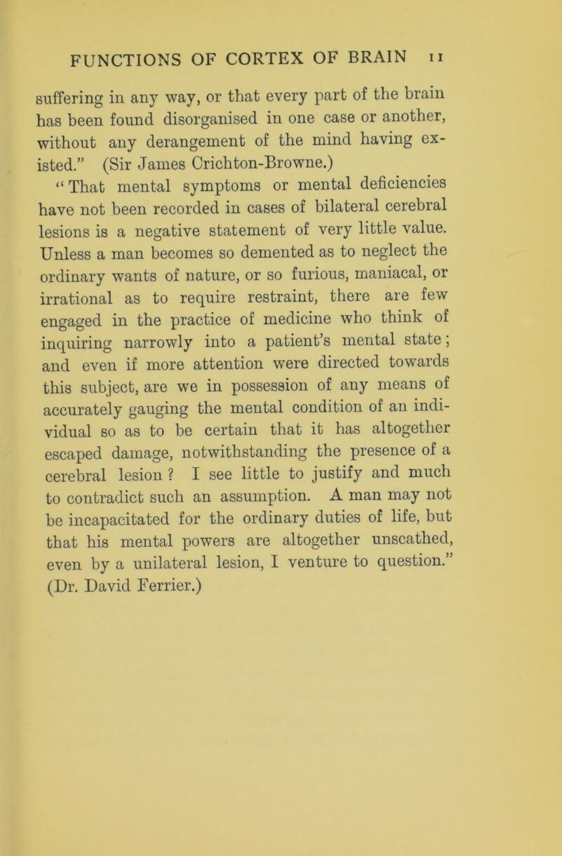 suffering in any way, or that every part of the brain has been found disorganised in one case or another, without any derangement of the mind having ex- isted.” (Sir James Crichton-Browne.) “ That mental symptoms or mental deficiencies have not been recorded in cases of bilateral cerebral lesions is a negative statement of very little value. Unless a man becomes so demented as to neglect the ordinary wants of nature, or so furious, maniacal, or irrational as to require restraint, there are few engaged in the practice of medicine who think of inquiring narrowly into a patient’s mental state; and even if more attention were directed towards this subject, are we in possession of any means of accurately gauging the mental condition of an indi- vidual so as to be certain that it has altogether escaped damage, notwithstanding the presence of a cerebral lesion ? I see little to justify and much to contradict such an assumption. A man may not be incapacitated for the ordinary duties of life, but that his mental powers are altogether unscathed, even by a unilateral lesion, I venture to question. ’ (Dr. David Ferrier.)