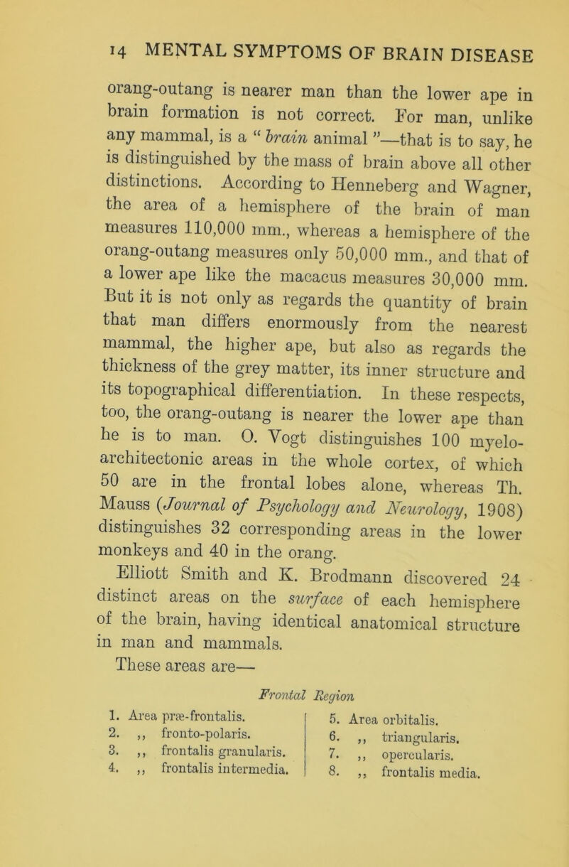 oiang-outang is nearer man than the lower ape in brain formation is not correct. For man, unlike any mammal, is a “ brain animal ”—that is to say, he is distinguished by the mass of brain above all other distinctions. According to Henneberg and Wagner, the area of a hemisphere of the brain of man measures 110,000 mm., whereas a hemisphere of the orang-outang measures only 50,000 mm., and that of a lower ape like the macacus measures 30,000 mm. Lut it is not only as regards the quantity of brain that man differs enormously from the nearest mammal, the higher ape, but also as regards the thickness of the grey matter, its inner structure and its topographical differentiation. In these respects, too, the orang-outang is nearer the lower ape than he is to man. O. Vogt distinguishes 100*myelo- architectonic areas in the whole cortex, of which 50 are in the frontal lobes alone, whereas Th. Mauss (,Journal of Psychology and Neurology, 1908) distinguishes 32 corresponding areas in the lower monkeys and 40 in the orang. Elliott Smith and K. Brodmann discovered 24 distinct areas on the surface of each hemisphere of the brain, having identical anatomical structure in man and mammals. These areas are—■ Frontal Region 1. Area pne-frontalis. 2. ,, fronto-polaris. 3. ,, frontalis granularis. 4. ,, frontalis intermedia. 5. Area orbitalis. 6. ,, triangularis. 7. ,, opercularis. 8. ,, frontalis media.