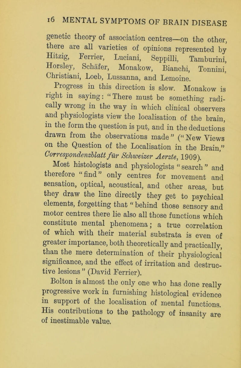genetic theory of association centres—on the other, theie are all varieties of opinions represented by Hitzig, Ferrier, Luciani, Seppilli, Tamburini, Horsley, Schafer, Monakow, Bianchi, Tonnini, Christiani, Loeb, Lussanna, and Lemoine. Progress in this direction is slow. Monakow is light in saying: “There must be something radi- cally wrong in the way in which clinical observers and physiologists view the localisation of the brain, in the form the question is put, and in the deductions drawn from the observations made ” (“ New Views on the Question of the Localisation in the Brain,” Correspondenzblatt fur Schweizev A.erzte, 1909). Most histologists and physiologists “ search ” and therefore “find” only centres for movement and sensation, optical, acoustical, and other areas, but they draw the line directly they get to psychical elements, forgetting that “ behind those sensory and motor centres there lie also all those functions which constrtute mental phenomena; a true correlation of which with their material substrata is even of greater importance, both theoretically and practically, than the mere determination of their physiological significance, and the effect of irritation and destruc- tive lesions ” (David Ferrier). Bolton is almost the only one who has done really progressive work in furnishing histological evidence in support of the localisation of mental functions. His contributions to the pathology of insanity are of inestimable value.