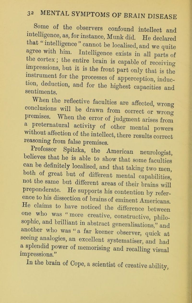 . Some of the observers confound intellect and intelligence, as, for instance, Munk did. He declared that “ intelligence ” cannot be localised, and we quite agree with him. Intelligence exists in all parts of the cortex; the entire brain is capable of receiving impressions, but it is the front part only that is the instrument for the processes of apperception, induc- tion deduction, and for the highest capacities and sentiments. When the reflective faculties are affected wrong conclusions will be drawn from correct or wrong premises. When the error of judgment arises front a preternatural activity of other mental powers without affection of the intellect, there results correct reasoning from false premises. Professor Spitzka, the American neurologist, believes that he is able to show that some faculties can be definitely localised, and that taking two men, both of great but of different mental capabilities’ not the same but different areas of their brains will preponderate. He supports his contention by refer- ence to his dissection of brains of eminent Americans He claims to have noticed the difference between one who was “ more creative, constructive, philo- sophic, and brilliant in abstract generalisations ” and another who was «a far keener observer, quick at seeing analogies, an excellent systematises and had a splendid power of memorising and recalling visual impressions.” In the brain of Cope, a scientist of creative ability,