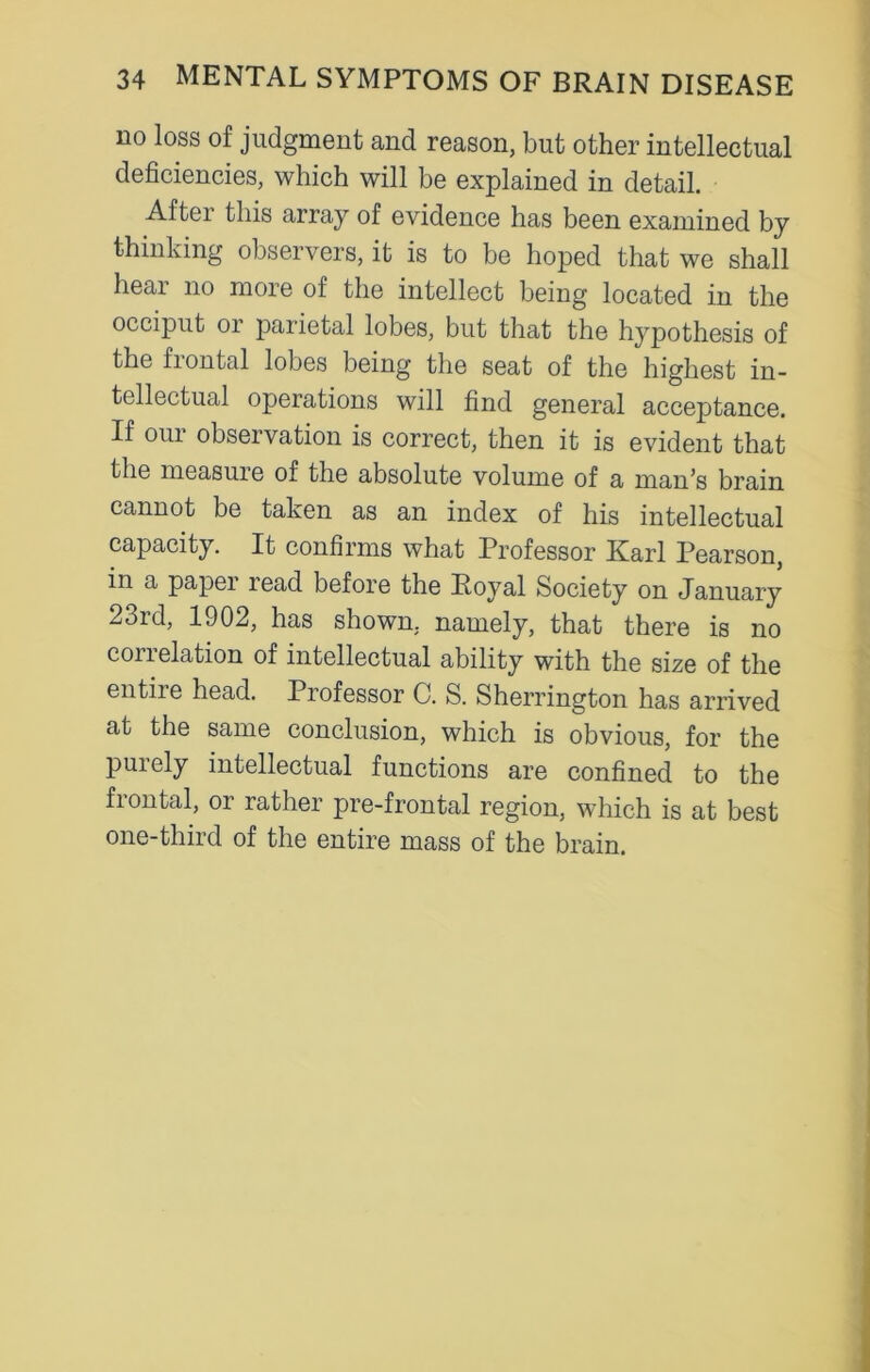 no loss of judgment and reason, but other intellectual deficiencies, which will be explained in detail. After this array of evidence has been examined by thinking observers, it is to be hoped that we shall hear no more of the intellect being located in the occiput or parietal lobes, but that the hypothesis of the frontal lobes being the seat of the highest in- tellectual operations will find general acceptance. If our observation is correct, then it is evident that the measure of the absolute volume of a man’s brain cannot be taken as an index of his intellectual capacity. It confirms what Professor Karl Pearson, in a papei lead before the Royal Society on January 23id, 1902, has shown, namely, that there is no con elation of intellectual ability with the size of the entire head. Professor C. S. Sherrington has arrived at the same conclusion, which is obvious, for the puiely intellectual functions are confined to the frontal, or rather pre-frontal region, which is at best one-third of the entire mass of the brain.
