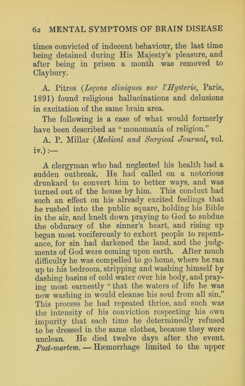 times convicted of indecent behaviour, the last time being detained during His Majesty’s pleasure, and after being in prison a month was removed to Claybury. A. Pitres (Legons cliniques sur VHysterie, Paris, 1891) found religious hallucinations and delusions in excitation of the same brain area. The following is a case of what would formerly have been described as “ monomania of religion.” A. P. Millar (Medical and Surgical Journal, vol. iv.) :— A clergyman who had neglected his health had a sudden outbreak. He had called on a notorious drunkard to convert him to better ways, and was turned out of the house by him. This conduct had such an effect on his already excited feelings that he rushed into the public square, holding his Bible in the air, and knelt down praying to God to subdue the obduracy of the sinner’s heart, and rising up began most vociferously to exhort people to repent- ance, for sin had darkened the land, and the judg- ments of God were coming upon earth. After much difficulty he was compelled to go home, where he ran up to his bedroom, stripping and washing himself by dashing basins of cold water over his body, and pray- ing most earnestly “ that the waters of life he was now washing in would cleanse his soul from all sin.” This process he had repeated thrice, and such was the intensity of his conviction respecting his own impurity that each time he determinedly refused to be dressed in the same clothes, because they were unclean. He died twelve days after the event. Post-mortem. — Haemorrhage limited to the upper