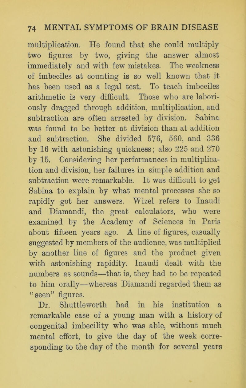 multiplication. He found that she could multiply two figures by two, giving the answer almost immediately and with few mistakes. The weakness of imbeciles at counting is so well known that it has been used as a legal test. To teach imbeciles arithmetic is very difficult. Those who are labori- ously dragged through addition, multiplication, and subtraction are often arrested by division. Sabina was found to be better at division than at addition and subtraction. She divided 576, 560, and 336 by 16 with astonishing quickness; also 225 and 270 by 15. Considering her performances in multiplica- tion and division, her failures in simple addition and subtraction were remarkable. It was difficult to get Sabina to explain by what mental processes she so rapidly got her answers. Wizel refers to Inaudi and Diamandi, the great calculators, who were examined by the Academy of Sciences in Paris about fifteen years ago. A line of figures, casually suggested by members of the audience, was multiplied by another line of figures and the product given with astonishing rapidity. Inaudi dealt with the numbers as sounds—that is, they had to be repeated to him orally—whereas Diamandi regarded them as “seen” figures. Dr. Shuttleworth had in his institution a remarkable case of a young man with a history of congenital imbecility who was able, without much mental effort, to give the day of the week corre- sponding to the day of the month for several years