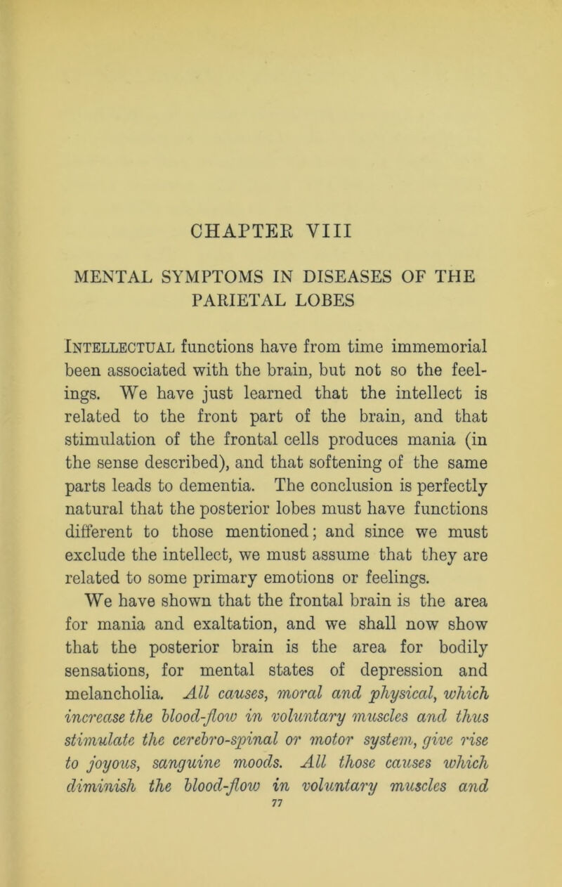 CHAPTER VIII MENTAL SYMPTOMS IN DISEASES OF THE PARIETAL LOBES Intellectual functions have from time immemorial been associated with the brain, but not so the feel- ings. We have just learned that the intellect is related to the front part of the brain, and that stimulation of the frontal cells produces mania (in the sense described), and that softening of the same parts leads to dementia. The conclusion is perfectly natural that the posterior lobes must have functions different to those mentioned; and since we must exclude the intellect, we must assume that they are related to some primary emotions or feelings. We have shown that the frontal brain is the area for mania and exaltation, and we shall now show that the posterior brain is the area for bodily sensations, for mental states of depression and melancholia. All causes, moral and physical, which increase the blood-jlow in voluntary muscles and thus stimulate the cerebrospinal or motor system, give rise to joyous, sanguine moods. All those causes which diminish the blood-jlow in voluntary muscles and