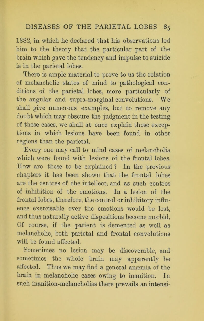 1882, in which he declared that his observations led him to the theory that the particular part of the brain which gave the tendency and impulse to suicide is in the parietal lobes. There is ample material to prove to us the relation of melancholic states of mind to pathological con- ditions of the parietal lobes, more particularly of the angular and supra-marginal convolutions. We shall give numerous examples, but to remove any doubt which may obscure the judgment in the testing of these cases, we shall at once explain those excep- tions in which lesions have been found in other regions than the parietal. Every one may call to mind cases of melancholia which were found with lesions of the frontal lobes. How are these to be explained ? In the previous chapters it has been shown that the frontal lobes are the centres of the intellect, and as such centres of inhibition of the emotions. In a lesion of the frontal lobes, therefore, the control or inhibitory influ- ence exercisable over the emotions would be lost, and thus naturally active dispositions become morbid. Of course, if the patient is demented as well as melancholic, both parietal and frontal convolutions will be found affected. Sometimes no lesion may be discoverable, and sometimes the whole brain may apparently be affected. Thus we may find a general anaemia of the brain in melancholic cases owing to inanition. In such inanition-melancholias there prevails an intensi-