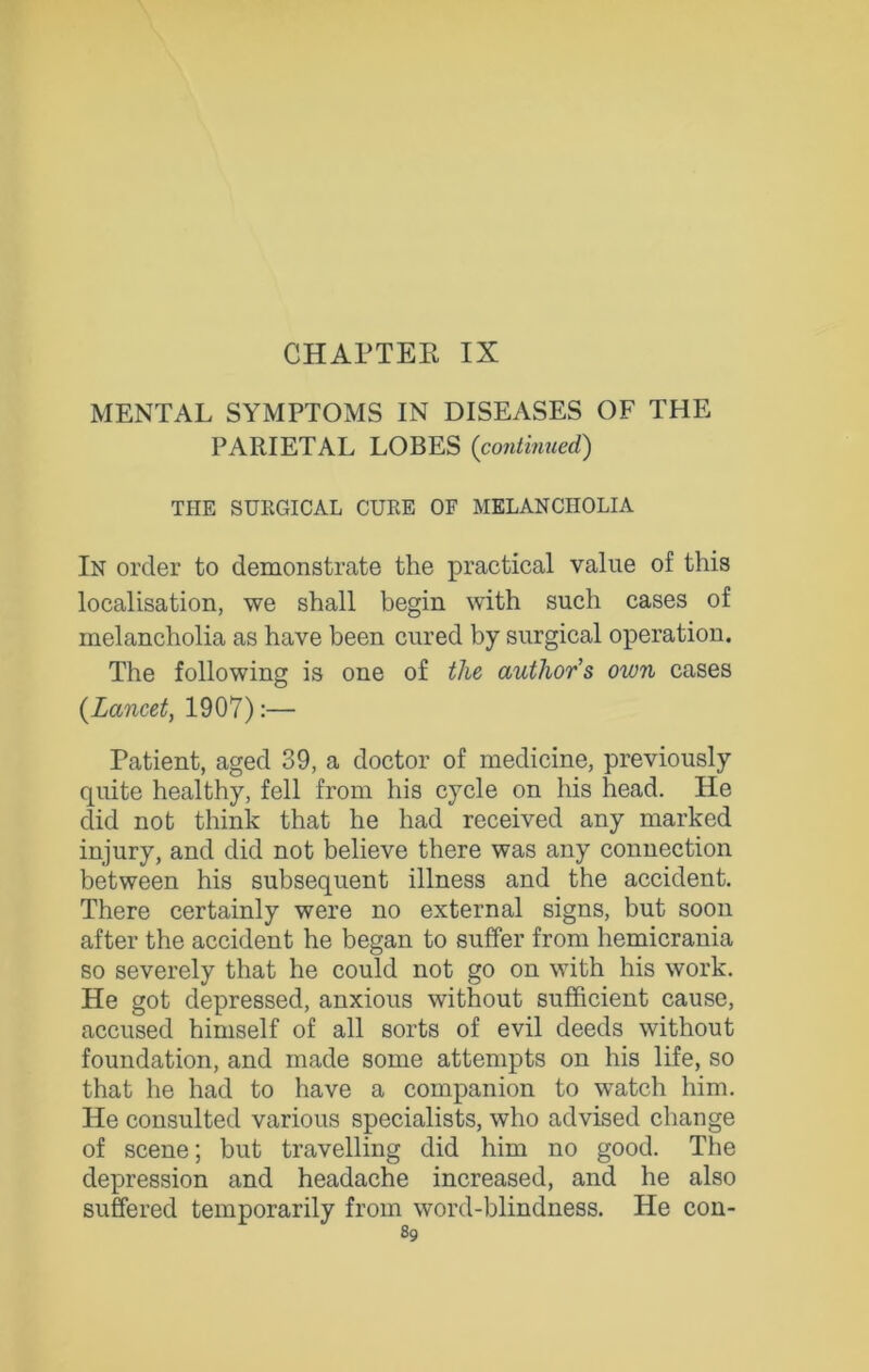 MENTAL SYMPTOMS IN DISEASES OF THE PARIETAL LOBES {continued) THE SURGICAL CURE OF MELANCHOLIA In order to demonstrate the practical value of this localisation, we shall begin with such cases of melancholia as have been cured by surgical operation. The following is one of the authors own cases {Lancet, 1907):— Patient, aged 39, a doctor of medicine, previously quite healthy, fell from his cycle on his head. He did not think that he had received any marked injury, and did not believe there was any connection between his subsequent illness and the accident. There certainly were no external signs, but soon after the accident he began to suffer from hemicrania so severely that he could not go on with his work. He got depressed, anxious without sufficient cause, accused himself of all sorts of evil deeds without foundation, and made some attempts on his life, so that he had to have a companion to watch him. He consulted various specialists, who advised change of scene; but travelling did him no good. The depression and headache increased, and he also suffered temporarily from word-blindness. He con-