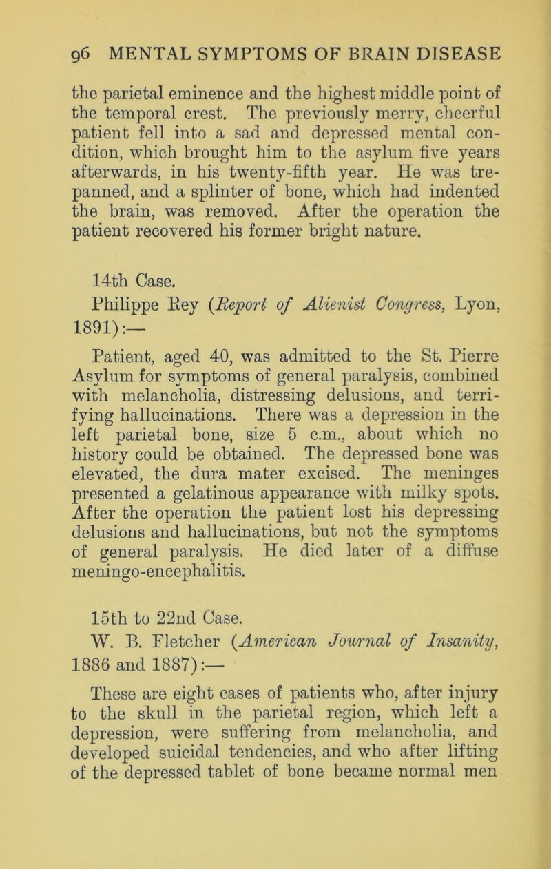 the parietal eminence and the highest middle point of the temporal crest. The previously merry, cheerful patient fell into a sad and depressed mental con- dition, which brought him to the asylum five years afterwards, in his twenty-fifth year. He was tre- panned, and a splinter of bone, which had indented the brain, was removed. After the operation the patient recovered his former bright nature. 14th Case. Philippe Rey (Report of Alienist Congress, Lyon, 1891):— Patient, aged 40, was admitted to the St. Pierre Asylum for symptoms of general paralysis, combined with melancholia, distressing delusions, and terri- fying hallucinations. There was a depression in the left parietal bone, size 5 c.m., about which no history could be obtained. The depressed bone was elevated, the dura mater excised. The meninges presented a gelatinous appearance with milky spots. After the operation the patient lost his depressing delusions and hallucinations, but not the symptoms of general paralysis. He died later of a diffuse meningo-encephalitis. 15th to 22nd Case. W. B. Fletcher (American Journal of Insanity, 1886 and 1887):— These are eight cases of patients who, after injury to the skull in the parietal region, which left a depression, were suffering from melancholia, and developed suicidal tendencies, and who after lifting of the depressed tablet of bone became normal men