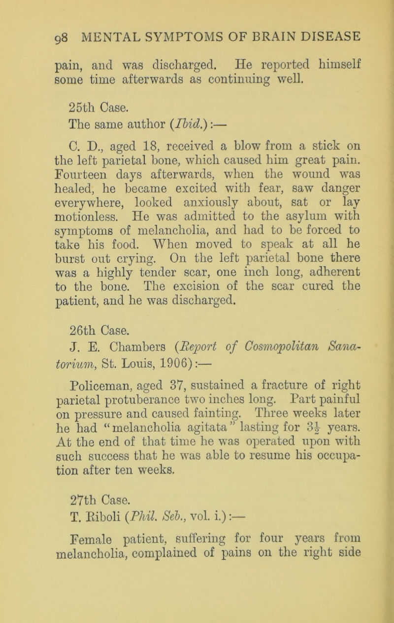 pain, and was discharged. He reported himself some time afterwards as continuing well. 25th Case. The same author {Ibid.):— C. D., aged 18, received a blow from a stick on the left parietal bone, which caused him great pain. Fourteen days afterwards, when the wound was healed, he became excited with fear, saw danger everywhere, looked anxiously about, sat or lay motionless. He was admitted to the asylum with symptoms of melancholia, and had to be forced to take his food. When moved to speak at all he burst out crying. On the left parietal bone there was a highly tender scar, one inch long, adherent to the bone. The excision of the scar cured the patient, and he was discharged. 26th Case. J. E. Chambers {Report of Cosmopolitan Sana- torium, St. Louis, 1906):— Policeman, aged 37, sustained a fracture of right parietal protuberance two inches long. Part painful on pressure and caused fainting. Three weeks later he had “ melancholia agitata ” lasting for 3-|- years. At the end of that time he was operated upon with such success that he was able to resume his occupa- tion after ten weeks. 27th Case. T. Riboli {Phil. Seb., vol. i.):— Female patient, suffering for four years from melancholia, complained of pains on the right side