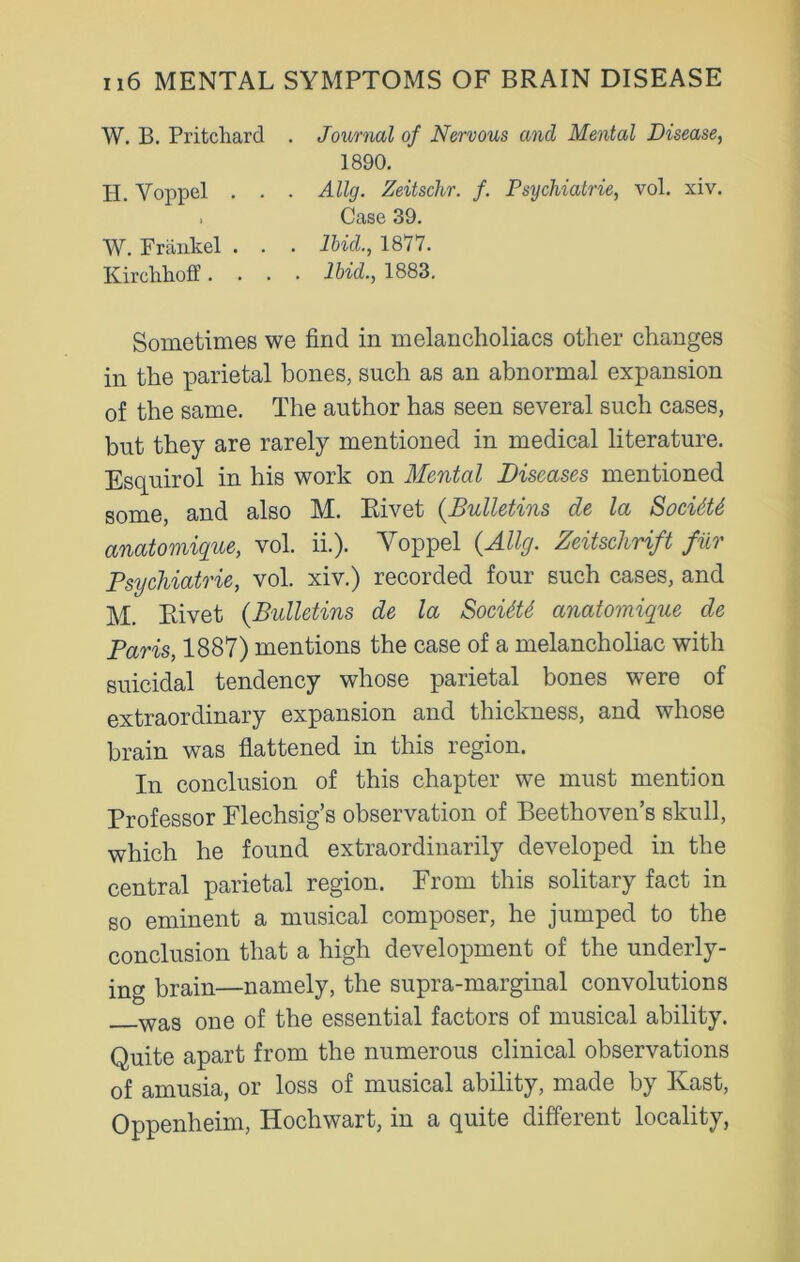 W. B. Pritchard . Journal of Nervous and Mental Disease, 1890. Ii. Yoppel . . . Allg. Zeitschr. f. Psychiatrie, vol. xiv. , Case 39. W. Frankel . . . Ibid., 1877. Kirchhoff .... Ibid., 1883. Sometimes we find in melancholiacs other changes in the parietal bones, such as an abnormal expansion of the same. The author has seen several such cases, but they are rarely mentioned in medical literature. Esquirol in his work on Mental Diseases mentioned some, and also M. Rivet (Bulletins de la Socidtt anatomique, vol. ii.). Yoppel (Allg. Zeitschrift fur Psychiatrie, vol. xiv.) recorded four such cases, and M. Rivet (Bidletins de la SocitU anatomique de Paris, 1887) mentions the case of a melancholiac with suicidal tendency whose parietal bones were of extraordinary expansion and thickness, and whose brain was flattened in this region. In conclusion of this chapter we must mention Professor Flechsig’s observation of Beethoven’s skull, which he found extraordinarily developed in the central parietal region. From this solitary fact in so eminent a musical composer, he jumped to the conclusion that a high development of the underly- ing brain—namely, the supra-marginal convolutions was one of the essential factors of musical ability. Quite apart from the numerous clinical observations of amusia, or loss of musical ability, made by Ivast, Oppenheim, Hochwart, in a c[uite different locality,