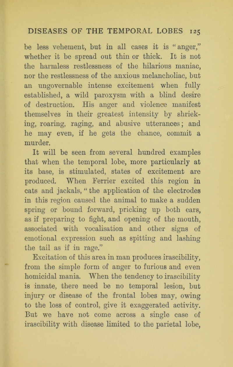 be less vehement, but in all cases it is “ anger,” whether it be spread out thin or thick. It is not the harmless restlessness of the hilarious maniac, nor the restlessness of the anxious melancholiac, but an ungovernable intense excitement when fully established, a wild paroxysm with a blind desire of destruction. His anger and violence manifest themselves in their greatest intensity by shriek- ing, roaring, raging, and abusive utterances; and he may even, if he gets the chance, commit a murder. It will be seen from several hundred examples that when the temporal lobe, more particularly at its base, is stimulated, states of excitement are produced. When Ferrier excited this region in cats and jackals, “ the application of the electrodes in this region caused the animal to make a sudden spring or bound forward, pricking up both ears, as if preparing to fight, and opening of the mouth, associated with vocalisation and other signs of emotional expression such as spitting and lashing the tail as if in rage.” Excitation of this area in man produces irascibility, from the simple form of anger to furious and even homicidal mania. When the tendency to irascibility is innate, there need be no temporal lesion, but injury or disease of the frontal lobes may, owing to the loss of control, give it exaggerated activity. But we have not come across a single case of irascibility with disease limited to the parietal lobe,