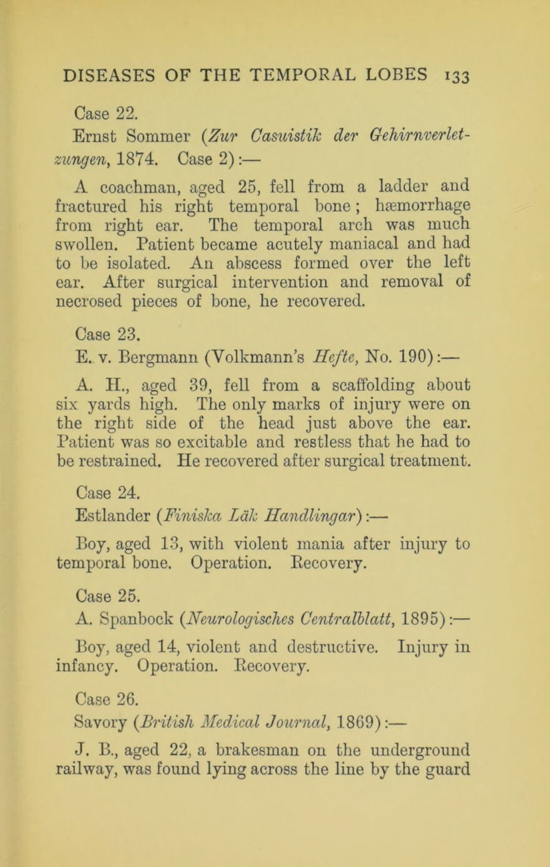 Case 22. Ernst Sommer (Zur Casuistik der Gehirnverlet- zungen, 1874. Case 2):— A coachman, aged 25, fell from a ladder and fractured his right temporal bone; haemorrhage from right ear. The temporal arch was much swollen. Patient became acutely maniacal and had to be isolated. An abscess formed over the left ear. After surgical intervention and removal of necrosed pieces of bone, he recovered. Case 23. E. v. Bergmann (Volkmann’s Heftc, No. 190):— A. H., aged 39, fell from a scaffolding about six yards high. The only marks of injury were on the right side of the head just above the ear. Patient was so excitable and restless that he had to be restrained. He recovered after surgical treatment. Case 24. Estlander (Finiska Ldk Handlingcir):— Boy, aged 13, with violent mania after injury to temporal bone. Operation. Recovery. Case 25. A. Spanbock (Neurologisches Centralblatt, 1895):— Boy, aged 14, violent and destructive. Injury in infancy. Operation. Recovery. Case 26. Savory {British Medical Journal, 1869):— J. B., aged 22, a brakesman on the underground railway, was found lying across the line by the guard