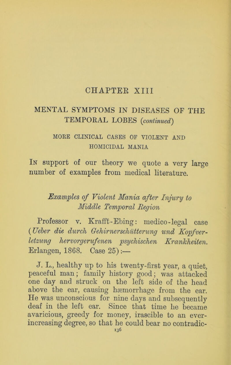 CHAPTEE XIII MENTAL SYMPTOMS IN DISEASES OF THE TEMPORAL LOBES (continued) MORE CLINICAL CASES OF VIOLENT AND HOMICIDAL MANIA In support of our theory we quote a very large number of examples from medical literature. Examples of Violent Mania after Injury to Middle Temporal Region Professor v. Krafft-Ebing: medico-legal case (TJeber die durch Gehirnerschiltterung und Kopfver- letzung hervorgerufenen psychischen Krankheiten. Erlangen, 1868. Case 25):— J. L., healthy up to his twenty-first year, a quiet, peaceful man; family history good; was attacked one day and struck on the left side of the head above the ear, causing haemorrhage from the ear. He was unconscious for nine days and subsequently deaf in the left ear. Since that time he became avaricious, greedy for money, irascible to an ever- increasing degree, so that he could bear no contradic-