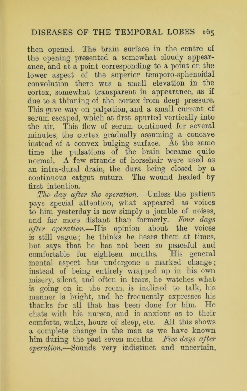 then opened. The brain surface in the centre of the opening presented a somewhat cloudy appear- ance, and at a point corresponding to a point on the lower aspect of the superior temporo-sphenoidal convolution there was a small elevation in the cortex, somewhat transparent in appearance, as if due to a thinning of the cortex from deep pressure. This gave way on palpation, and a small current of serum escaped, which at first spurted vertically into the air. This flow of serum continued for several minutes, the cortex gradually assuming a concave instead of a convex bulging surface. At the same time the pulsations of the brain became quite normal. A few strands of horsehair were used as an intra-dural drain, the dura being closed by a continuous catgut suture. The wound healed by first intention. The day after the operation.—Unless the patient pays special attention, what appeared as voices to him yesterday is now simply a jumble of noises, and far more distant than formerly. Four days after operation.—His opinion about the voices is still vague; he thinks he hears them at times, but says that he has not been so peaceful and comfortable for eighteen months. His general mental aspect has undergone a marked change; instead of being entirely wrapped up in his own misery, silent, and often in tears, he watches what is going on in the room, is inclined to talk, his manner is bright, and he frequently expresses his thanks for all that has been done for him. He chats with his nurses, and is anxious as to their comforts, walks, hours of sleep, etc. All this shows a complete change in the man as we have known him during the past seven months. Five days after operation.—Sounds very indistinct and uncertain,