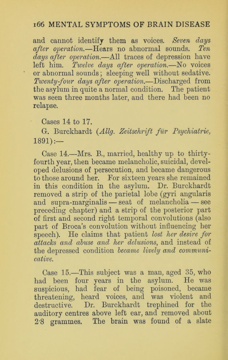 and cannot identify them as voices. Seven days after operation.—Hears no abnormal sounds. Ten days after operation.—All traces of depression have left him. Twelve days after operation.—No voices or abnormal sounds; sleeping well without sedative. Twenty-four days after operation.—Discharged from the asylum in quite a normal condition. The patient was seen three months later, and there had been no relapse. Cases 14 to 17. G. Burckhardt {Ally. Zeitschrift fur Psychiatric, 1891):— Case 14.—Mrs. B., married, healthy up to thirty- fourth year, then became melancholic, suicidal, devel- oped delusions of persecution, and became dangerous to those around her. Bor sixteen years she remained in this condition in the asylum. Dr. Burckhardt removed a strip of the parietal lobe (gyri angularis and supra-marginalis — seat of melancholia — see preceding chapter) and a strip of the posterior part of first and second right temporal convolutions (also part of Broca’s convolution without influencing her speech). He claims that patient lost her desire for attacks and abuse and her delusions, and instead of the depressed condition became lively and communi- cative. Case 15.—This subject was a man, aged 35, who had been four years in the asylum. He was suspicious, had fear of being poisoned, became threatening, heard voices, and was violent and destructive. Dr. Burckhardt trephined for the auditory centres above left ear, and removed about 2-8 grammes. The brain was found of a slate