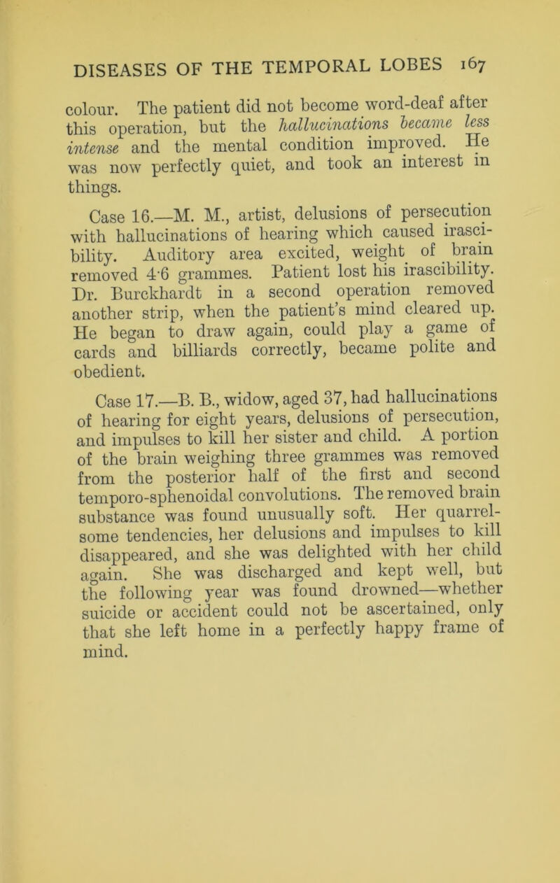 colour. The patient did not become word-deaf after this operation, but the hallucinations became less intense and the mental condition improved. He was now perfectly quiet, and took an inteiest in things. Case 16.—M. M., artist, delusions of persecution with hallucinations of hearing which caused irasci- bility. Auditory area excited, weight of brain removed 4'6 grammes. Patient lost his irascibility. Dr. Burckhardt in a second operation removed another strip, when the patient’s mind cleared up. He began to draw again, could play a game of cards and billiards correctly, became polite and obedient. Case 17.—B. B., widow, aged 37, had hallucinations of hearing for eight years, delusions of persecution, and impulses to kill her sister and child. A portion of the brain weighing three grammes was removed from the posterior half of the first and second temporo-sphenoidal convolutions. The removed brain substance was found unusually soft. Her quarrel- some tendencies, her delusions and impulses to kill disappeared, and she was delighted with her child again. She was discharged and kept well, but the following year was found drowned—whether suicide or accident could not be ascertained, only that she left home in a perfectly happy frame of mind.