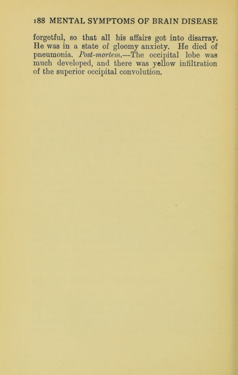 forgetful, so that all his affairs got into disarray. He was in a state of gloomy anxiety. He died of pneumonia. Post-mortem.—The occipital lobe was much developed, and there was yellow infiltration of the superior occipital convolution.