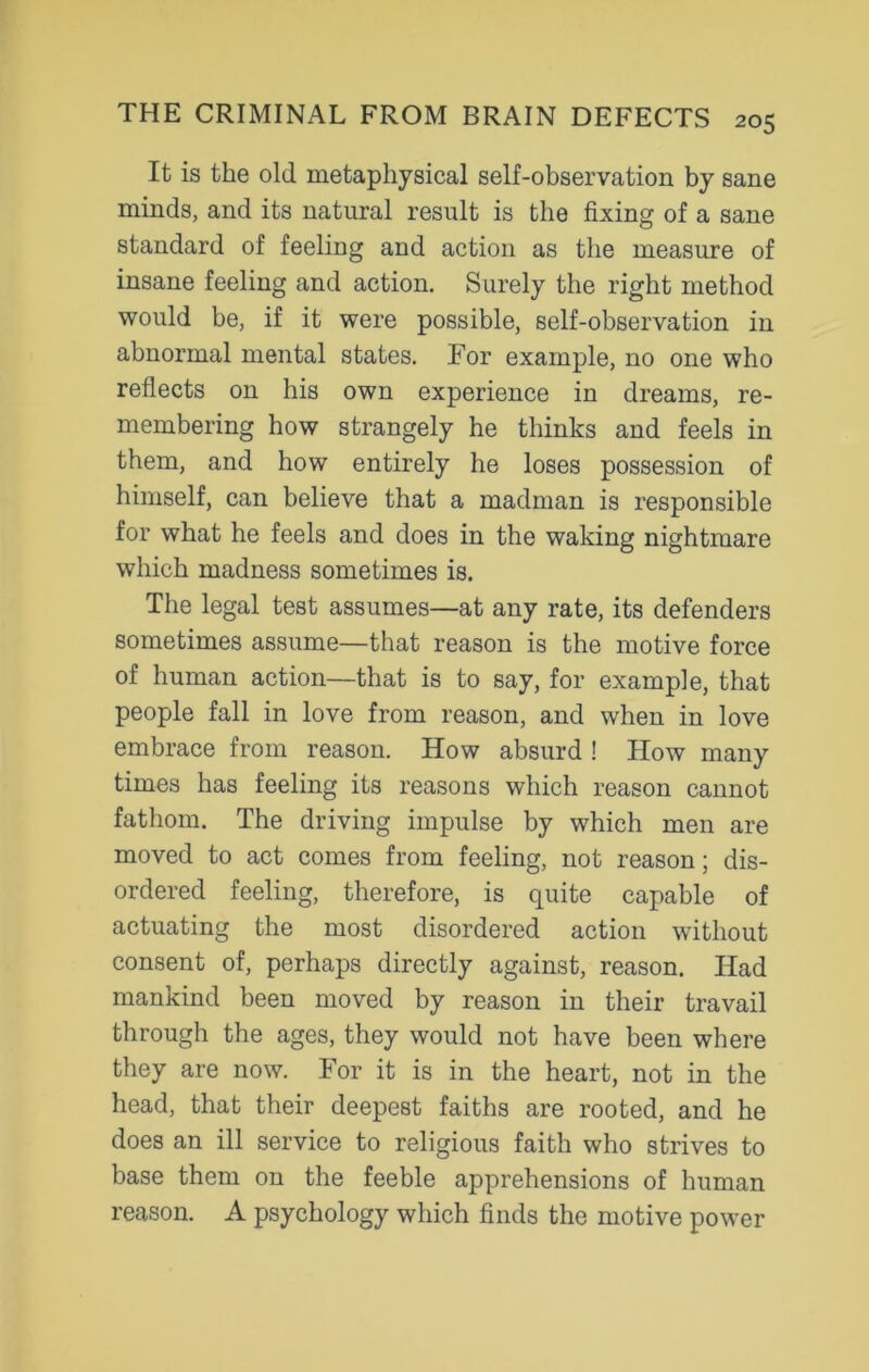 It is the old metaphysical self-observation by sane minds, and its natural result is tlie fixing of a sane standard of feeling and action as the measure of insane feeling and action. Surely the right method would be, if it were possible, self-observation in abnormal mental states. For example, no one who reflects on his own experience in dreams, re- membering how strangely he thinks and feels in them, and how entirely he loses possession of himself, can believe that a madman is responsible for what he feels and does in the waking nightmare which madness sometimes is. The legal test assumes—at any rate, its defenders sometimes assume—that reason is the motive force of human action—that is to say, for example, that people fall in love from reason, and when in love embrace from reason. How absurd ! How many times has feeling its reasons which reason cannot fathom. The driving impulse by which men are moved to act comes from feeling, not reason; dis- ordered feeling, therefore, is quite capable of actuating the most disordered action without consent of, perhaps directly against, reason. Had mankind been moved by reason in their travail through the ages, they would not have been where they are now. For it is in the heart, not in the head, that their deepest faiths are rooted, and he does an ill service to religious faith who strives to base them on the feeble apprehensions of human reason. A psychology which finds the motive power