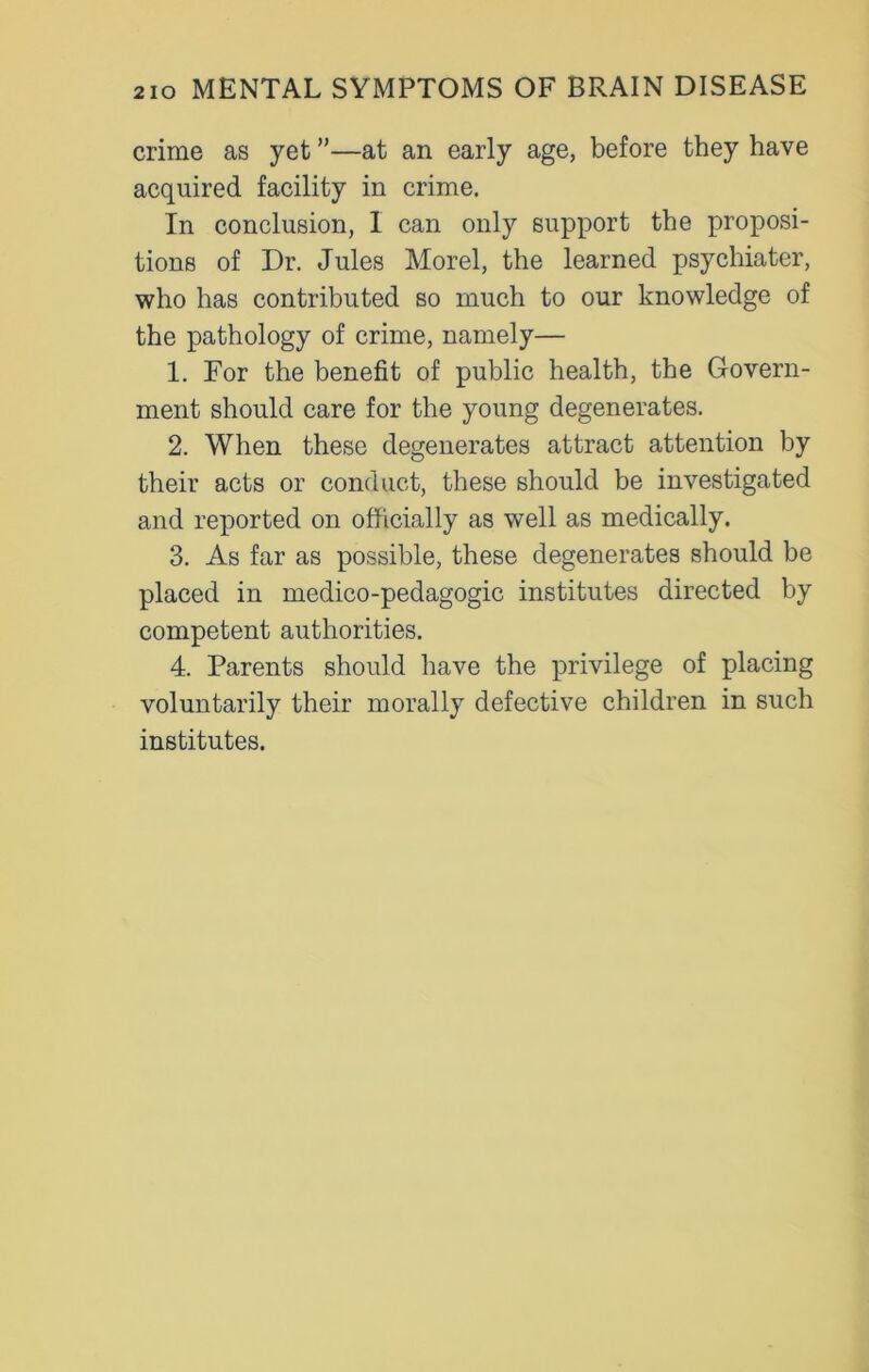 crime as yet ”—at an early age, before they have acquired facility in crime. In conclusion, I can only support the proposi- tions of Dr. Jules Morel, the learned psychiater, who has contributed so much to our knowledge of the pathology of crime, namely— 1. For the benefit of public health, the Govern- ment should care for the young degenerates. 2. When these degenerates attract attention by their acts or conduct, these should be investigated and reported on officially as well as medically. 3. As far as possible, these degenerates should be placed in medico-pedagogic institutes directed by competent authorities. 4. Parents should have the privilege of placing voluntarily their morally defective children in such institutes.