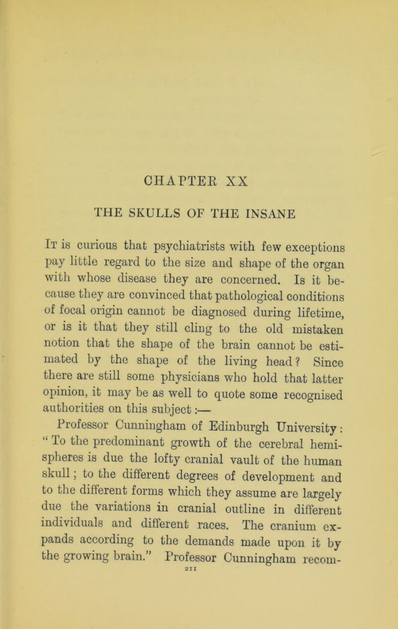 THE SKULLS OF THE INSANE It is curious that psychiatrists with few exceptions pay little regard to the size and shape of the organ with whose disease they are concerned. Is it be- cause they are convinced that pathological conditions of focal origin cannot be diagnosed during lifetime, or is it that they still cling to the old mistaken notion that the shape of the brain cannot be esti- mated by the shape of the living head ? Since there are still some physicians who hold that latter opinion, it may be as well to quote some recognised authorities on this subject:— Professor Cunningham of Edinburgh University: lo the predominant growth of the cerebral hemi- spheres is due the lofty cranial vault of the human skull; to the different degrees of development and to the different forms which they assume are largely due the variations in cranial outline in different individuals and different races. The cranium ex- pands according to the demands made upon it by the growing brain.” Professor Cunningham recoin-